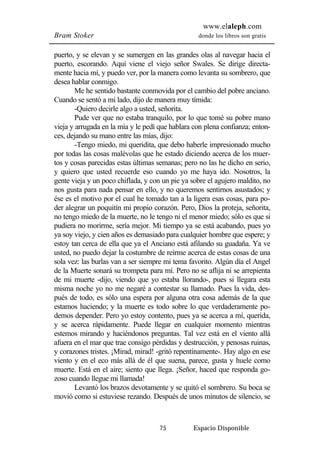 www.elaleph.com 
Bram Stoker donde los libros son gratis 
puerto, y se elevan y se sumergen en las grandes olas al navegar hacia el 
puerto, escorando. Aquí viene el viejo señor Swales. Se dirige directa-mente 
hacia mí, y puedo ver, por la manera como levanta su sombrero, que 
75 Espacio Disponible 
desea hablar conmigo. 
Me he sentido bastante conmovida por el cambio del pobre anciano. 
Cuando se sentó a mi lado, dijo de manera muy tímida: 
-Quiero decirle algo a usted, señorita. 
Pude ver que no estaba tranquilo, por lo que tomé su pobre mano 
vieja y arrugada en la mía y le pedí que hablara con plena confianza; enton-ces, 
dejando su mano entre las mías, dijo: 
-Tengo miedo, mi queridita, que debo haberle impresionado mucho 
por todas las cosas malévolas que he estado diciendo acerca de los muer-tos 
y cosas parecidas estas últimas semanas; pero no las he dicho en serio, 
y quiero que usted recuerde eso cuando yo me haya ido. Nosotros, la 
gente vieja y un poco chiflada, y con un pie ya sobre el agujero maldito, no 
nos gusta para nada pensar en ello, y no queremos sentirnos asustados; y 
ése es el motivo por el cual he tomado tan a la ligera esas cosas, para po-der 
alegrar un poquitín mi propio corazón. Pero, Dios la proteja, señorita, 
no tengo miedo de la muerte, no le tengo ni el menor miedo; sólo es que si 
pudiera no morirme, sería mejor. Mi tiempo ya se está acabando, pues yo 
ya soy viejo, y cien años es demasiado para cualquier hombre que espere; y 
estoy tan cerca de ella que ya el Anciano está afilando su guadaña. Ya ve 
usted, no puedo dejar la costumbre de reírme acerca de estas cosas de una 
sola vez: las burlas van a ser siempre mi tema favorito. Algún día el Angel 
de la Muerte sonará su trompeta para mí. Pero no se aflija ni se arrepienta 
de mi muerte -dijo, viendo que yo estaba llorando-, pues si llegara esta 
misma noche yo no me negaré a contestar su llamado. Pues la vida, des-pués 
de todo, es sólo una espera por alguna otra cosa además de la que 
estamos haciendo; y la muerte es todo sobre lo que verdaderamente po-demos 
depender. Pero yo estoy contento, pues ya se acerca a mí, querida, 
y se acerca rápidamente. Puede llegar en cualquier momento mientras 
estemos mirando y haciéndonos preguntas. Tal vez está en el viento allá 
afuera en el mar que trae consigo pérdidas y destrucción, y penosas ruinas, 
y corazones tristes. ¡Mirad, mirad! -gritó repentinamente-. Hay algo en ese 
viento y en el eco más allá de él que suena, parece, gusta y huele como 
muerte. Está en el aire; siento que llega. ¡Señor, haced que responda go-zoso 
cuando llegue mi llamada! 
Levantó los brazos devotamente y se quitó el sombrero. Su boca se 
movió como si estuviese rezando. Después de unos minutos de silencio, se 
 