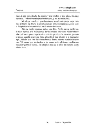 www.elaleph.com 
Drácula donde los libros son gratis 
puso de pie, me estrechó las manos y me bendijo, y dijo adiós. Se alejó 
cojeando. Todo esto me impresionó mucho, y me puso nerviosa. 
Me alegré cuando el guardacostas se acercó, anteojo de larga vista 
bajo el brazo. Se detuvo a hablar conmigo, como siempre hace, pero todo 
el tiempo se mantuvo mirando hacia un extraño barco. 
-No me puedo imaginar qué es -me dijo-. Por lo que se puede ver, 
es ruso. Pero se está balanceando de una manera muy rara. Realmente no 
sabe qué hacer; parece que se da cuenta de que viene la tormenta, pero no 
se puede decidir a navegar hacia el norte al mar abierto, o a guarecerse 
aquí. ¡Mírelo, otra vez! Está maniobrando de una manera extremadamente 
rara. Tal parece que no obedece a las manos sobre el timón; cambia con 
cualquier golpe de viento. Ya sabremos más de él antes de mañana a esta 
misma hora. 
76 Espacio Disponible 
 