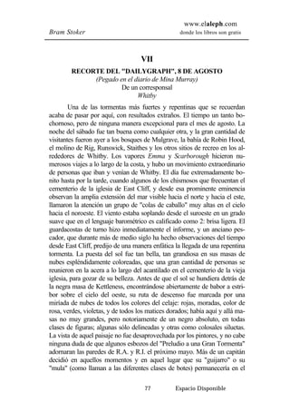 www.elaleph.com 
Bram Stoker donde los libros son gratis 
VII 
RECORTE DEL "DAILYGRAPH", 8 DE AGOSTO 
(Pegado en el diario de Mina Murray) 
De un corresponsal 
Whitby 
Una de las tormentas más fuertes y repentinas que se recuerdan 
acaba de pasar por aquí, con resultados extraños. El tiempo un tanto bo-chornoso, 
pero de ninguna manera excepcional para el mes de agosto. La 
noche del sábado fue tan buena como cualquier otra, y la gran cantidad de 
visitantes fueron ayer a los bosques de Mulgrave, la bahía de Robin Hood, 
el molino de Rig, Runswick, Staithes y los otros sitios de recreo en los al-rededores 
de Whitby. Los vapores Emma y Scarborough hicieron nu-merosos 
viajes a lo largo de la costa, y hubo un movimiento extraordinario 
de personas que iban y venían de Whitby. El día fue extremadamente bo-nito 
hasta por la tarde, cuando algunos de los chismosos que frecuentan el 
cementerio de la iglesia de East Cliff, y desde esa prominente eminencia 
observan la amplia extensión del mar visible hacia el norte y hacia el este, 
llamaron la atención un grupo de "colas de caballo" muy altas en el cielo 
hacia el noroeste. El viento estaba soplando desde el suroeste en un grado 
suave que en el lenguaje barométrico es calificado como 2: brisa ligera. El 
guardacostas de turno hizo inmediatamente el informe, y un anciano pes-cador, 
que durante más de medio siglo ha hecho observaciones del tiempo 
desde East Cliff, predijo de una manera enfática la llegada de una repentina 
tormenta. La puesta del sol fue tan bella, tan grandiosa en sus masas de 
nubes espléndidamente coloreadas, que una gran cantidad de personas se 
reunieron en la acera a lo largo del acantilado en el cementerio de la vieja 
iglesia, para gozar de su belleza. Antes de que el sol se hundiera detrás de 
la negra masa de Kettleness, encontrándose abiertamente de babor a estri-bor 
sobre el cielo del oeste, su ruta de descenso fue marcada por una 
miríada de nubes de todos los colores del celaje: rojas, moradas, color de 
rosa, verdes, violetas, y de todos los matices dorados; había aquí y allá ma-sas 
no muy grandes, pero notoriamente de un negro absoluto, en todas 
clases de figuras; algunas sólo delineadas y otras como colosales siluetas. 
La vista de aquel paisaje no fue desaprovechada por los pintores, y no cabe 
ninguna duda de que algunos esbozos del "Preludio a una Gran Tormenta" 
adornaran las paredes de R.A. y R.I. el próximo mayo. Más de un capitán 
decidió en aquellos momentos y en aquel lugar que su "guijarro" o su 
"mula" (como llaman a las diferentes clases de botes) permanecería en el 
77 Espacio Disponible 
 