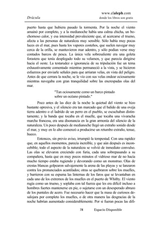 www.elaleph.com 
Drácula donde los libros son gratis 
puerto hasta que hubiera pasado la tormenta. Por la noche el viento 
amainó por completo, y a la medianoche había una calma chicha, un bo-chornoso 
calor, y esa intensidad prevaleciente que, al acercarse el trueno, 
afecta a las personas de naturaleza muy sensible. Sólo había muy pocas 
luces en el mar, pues hasta los vapores costeños, que suelen navegar muy 
cerca de la orilla, se mantuvieron mar adentro, y sólo podían verse muy 
contados barcos de pesca. La única vela sobresaliente era una goleta 
forastera que tenía desplegado todo su velamen, y que parecía dirigirse 
hacia el oeste. La testarudez o ignorancia de su tripulación fue un tema 
exhaustivamente comentado mientras permaneció a la vista, y se hicieron 
esfuerzos por enviarle señales para que arriaran velas, en vista del peligro. 
Antes de que cerrara la noche, se le vio con sus velas ondear ociosamente 
mientras navegaba con gran tranquilidad sobre las encrespadas olas del 
mar. 
"Tan ociosamente como un barco pintado 
sobre un océano pintado." 
Poco antes de las diez de la noche la quietud del viento se hizo 
bastante opresiva, y el silencio era tan marcado que el balido de una oveja 
tierra adentro o el ladrido de un perro en el pueblo, se escuchaban distin-tamente; 
y la banda que tocaba en el muelle, que tocaba una vivaracha 
marcha francesa, era una disonancia en la gran armonía del silencio de la 
naturaleza. Un poco después de medianoche llegó un extraño sonido desde 
el mar, y muy en lo alto comenzó a producirse un retumbo extraño, tenue, 
hueco. 
Entonces, sin previo aviso, irrumpió la tempestad. Con una rapidez 
que, en aquellos momentos, parecía increíble, y que aún después es incon-cebible; 
todo el aspecto de la naturaleza se volvió de inmediato convulso. 
Las olas se elevaron creciendo con furia, cada una sobrepasando a su 
compañera, hasta que en muy pocos minutos el vidrioso mar de no hacía 
mucho tiempo estaba rugiendo y devorando como un monstruo. Olas de 
crestas blancas golpearon salvajemente la arena de las playas y se lanzaron 
contra los pronunciados acantilados; otras se quebraron sobre los muelles, 
y barrieron con su espuma las linternas de los faros que se levantaban en 
cada uno de los extremos de los muelles en el puerto de Whitby. El viento 
rugía como un trueno, y soplaba con tal fuerza que les era difícil incluso a 
hombres fuertes mantenerse en pie, o sujetarse con un desesperado abrazo 
de los puntales de acero. Fue necesario hacer que la masa de curiosos de-salojara 
por completo los muelles, o de otra manera las desgracias de la 
noche habrían aumentado considerablemente. Por si fueran pocas las difi- 
78 Espacio Disponible 
 