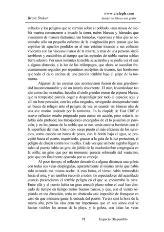 www.elaleph.com 
Bram Stoker donde los libros son gratis 
cultades y los peligros que se cernían sobre el poblado, unas masas de nie-bla 
marina comenzaron a invadir la tierra, nubes blancas y húmedas que 
avanzaron de manera fantasmal, tan húmedas, vaporosas y frías que se ne-cesitaba 
sólo un pequeño esfuerzo de la imaginación para pensar que los 
espíritus de aquellos perdidos en el mar estaban tocando a sus cofrades 
vivientes con las viscosas manos de la muerte, y más de una persona sintió 
temblores y escalofríos al tiempo que las espirales de niebla marina subían 
tierra adentro. Por unos instantes la niebla se aclaraba y se podía ver el mar 
a alguna distancia, a la luz de los relámpagos, que ahora se sucedían fre-cuentemente 
seguidos por repentinos estrépitos de truenos, tan horrísonos 
que todo el cielo encima de uno parecía temblar bajo el golpe de la tor-menta. 
Algunas de las escenas que acontecieron fueron de una grandiosi-dad 
inconmensurable y de un interés absorbente. El mar, levantándose tan 
alto como las montañas, lanzaba al cielo grandes masas de espuma blanca, 
que la tempestad parecía coger y desperdigar por todo el espacio; aquí y 
allí un bote pescador, con las velas rasgadas, navegando desesperadamente 
en busca de refugio ante el peligro; de vez en cuando las blancas alas de 
una ave marina ondeada por la tormenta. En la cúspide de East Cliff el 
nuevo reflector estaba preparado para entrar en acción, pero todavía no 
había sido probado; los trabajadores encargados de él lo pusieron en posi-ción, 
y en las pausas de la niebla que se nos venía encima barrieron con él 
la superficie del mar. Una o dos veces prestó el más eficiente de los servi-cios, 
como cuando un barco de pesca, con la borda bajo el agua, se pre-cipitó 
hacia el puerto, esquivando, gracias a la guía de la luz protectora, el 
peligro de chocar contra los muelles. Cada vez que un bote lograba llegar a 
salvo al puerto había un grito de júbilo de la muchedumbre congregada en 
la orilla; un grito que por un momento parecía sobresalir del ventarrón, 
pero que era finalmente opacado por su empuje. 
Al poco tiempo, el reflector descubrió a alguna distancia una goleta 
con todas sus velas desplegadas, aparentemente el mismo navío que había 
sido avistado esa misma noche. A esas horas, el viento había retrocedido 
hacia el este, y un temblor recorrió a todos los espectadores del acantilado 
cuando presenciaron el terrible peligro en el que se encontraba la nave. 
Entre ella y el puerto había un gran arrecife plano sobre el cual han cho-cado 
de tiempo en tiempo tantos buenos barcos, y que, con el viento so-plando 
en esa dirección, sería un obstáculo casi imposible de franquear en 
caso de que intentase ganar la entrada del puerto. Ya era casi la hora de la 
marea alta, pero las olas eran tan impetuosas que en sus senos casi se 
hacían visibles las arenas de la playa, y la goleta, con todas las velas 
79 Espacio Disponible 
 