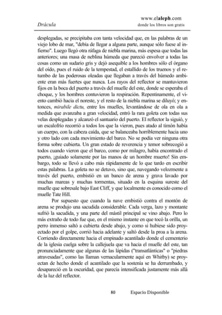 www.elaleph.com 
Drácula donde los libros son gratis 
desplegadas, se precipitaba con tanta velocidad que, en las palabras de un 
viejo lobo de mar, "debía de llegar a alguna parte, aunque sólo fuese al in-fierno". 
Luego llegó otra ráfaga de niebla marina, más espesa que todas las 
anteriores; una masa de neblina húmeda que pareció envolver a todas las 
cosas como un sudario gris y dejó asequible a los hombres sólo el órgano 
del oído, pues el ruido de la tempestad, el estallido de los truenos y el re-tumbo 
de las poderosas oleadas que llegaban a través del húmedo ambi-ente 
eran más fuertes que nunca. Los rayos del reflector se mantuvieron 
fijos en la boca del puerto a través del muelle del este, donde se esperaba el 
choque, y los hombres contuvieron la respiración. Repentinamente, el vi-ento 
cambió hacia el noreste, y el resto de la niebla marina se diluyó; y en-tonces, 
mirabile dictu, entre los muelles, levantándose de ola en ola a 
medida que avanzaba a gran velocidad, entró la rara goleta con todas sus 
velas desplegadas y alcanzó el santuario del puerto. El reflector la siguió, y 
un escalofrío recorrió a todos los que la vieron, pues atado al timón había 
un cuerpo, con la cabeza caída, que se balanceaba horriblemente hacia uno 
y otro lado con cada movimiento del barco. No se podía ver ninguna otra 
forma sobre cubierta. Un gran estado de reverencia y temor sobrecogió a 
todos cuando vieron que el barco, como por milagro, había encontrado el 
puerto, ¡guiado solamente por las manos de un hombre muerto! Sin em-bargo, 
todo se llevó a cabo más rápidamente de lo que tardo en escribir 
estas palabras. La goleta no se detuvo, sino que, navegando velozmente a 
través del puerto, embistió en un banco de arena y grava lavado por 
muchas mareas y muchas tormentas, situado en la esquina sureste del 
muelle que sobresale bajo East Cliff, y que localmente es conocido como el 
muelle Tate Hill. 
Por supuesto que cuando la nave embistió contra el montón de 
arena se produjo una sacudida considerable. Cada verga, lazo y montante 
sufrió la sacudida, y una parte del mástil principal se vino abajo. Pero lo 
más extraño de todo fue que, en el mismo instante en que tocó la orilla, un 
perro inmenso saltó a cubierta desde abajo, y como si hubiese sido proy-ectado 
por el golpe, corrió hacia adelante y saltó desde la proa a la arena. 
Corriendo directamente hacia el empinado acantilado donde el cementerio 
de la iglesia cuelga sobre la callejuela que va hacia el muelle del este, tan 
pronunciadamente que algunas de las lápidas ("transatlánticas" o "piedras 
atravesadas", como las llaman vernacularmente aquí en Whitby) se proy-ectan 
de hecho donde el acantilado que la sostenía se ha derrumbado, y 
desapareció en la oscuridad, que parecía intensificada justamente más allá 
de la luz del reflector. 
80 Espacio Disponible 
 