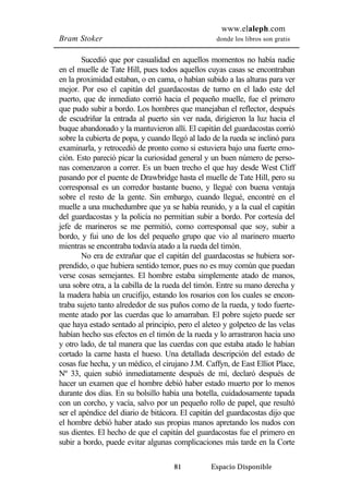 www.elaleph.com 
Bram Stoker donde los libros son gratis 
Sucedió que por casualidad en aquellos momentos no había nadie 
en el muelle de Tate Hill, pues todos aquellos cuyas casas se encontraban 
en la proximidad estaban, o en cama, o habían subido a las alturas para ver 
mejor. Por eso el capitán del guardacostas de turno en el lado este del 
puerto, que de inmediato corrió hacia el pequeño muelle, fue el primero 
que pudo subir a bordo. Los hombres que manejaban el reflector, después 
de escudriñar la entrada al puerto sin ver nada, dirigieron la luz hacia el 
buque abandonado y la mantuvieron allí. El capitán del guardacostas corrió 
sobre la cubierta de popa, y cuando llegó al lado de la rueda se inclinó para 
examinarla, y retrocedió de pronto como si estuviera bajo una fuerte emo-ción. 
Esto pareció picar la curiosidad general y un buen número de perso-nas 
comenzaron a correr. Es un buen trecho el que hay desde West Cliff 
pasando por el puente de Drawbridge hasta el muelle de Tate Hill, pero su 
corresponsal es un corredor bastante bueno, y llegué con buena ventaja 
sobre el resto de la gente. Sin embargo, cuando llegué, encontré en el 
muelle a una muchedumbre que ya se había reunido, y a la cual el capitán 
del guardacostas y la policía no permitían subir a bordo. Por cortesía del 
jefe de marineros se me permitió, como corresponsal que soy, subir a 
bordo, y fui uno de los del pequeño grupo que vio al marinero muerto 
mientras se encontraba todavía atado a la rueda del timón. 
No era de extrañar que el capitán del guardacostas se hubiera sor-prendido, 
o que hubiera sentido temor, pues no es muy común que puedan 
verse cosas semejantes. El hombre estaba simplemente atado de manos, 
una sobre otra, a la cabilla de la rueda del timón. Entre su mano derecha y 
la madera había un crucifijo, estando los rosarios con los cuales se encon-traba 
sujeto tanto alrededor de sus puños como de la rueda, y todo fuerte-mente 
atado por las cuerdas que lo amarraban. El pobre sujeto puede ser 
que haya estado sentado al principio, pero el aleteo y golpeteo de las velas 
habían hecho sus efectos en el timón de la rueda y lo arrastraron hacia uno 
y otro lado, de tal manera que las cuerdas con que estaba atado le habían 
cortado la carne hasta el hueso. Una detallada descripción del estado de 
cosas fue hecha, y un médico, el cirujano J.M. Caffyn, de East Elliot Place, 
Nº 33, quien subió inmediatamente después de mí, declaró después de 
hacer un examen que el hombre debió haber estado muerto por lo menos 
durante dos días. En su bolsillo había una botella, cuidadosamente tapada 
con un corcho, y vacía, salvo por un pequeño rollo de papel, que resultó 
ser el apéndice del diario de bitácora. El capitán del guardacostas dijo que 
el hombre debió haber atado sus propias manos apretando los nudos con 
sus dientes. El hecho de que el capitán del guardacostas fue el primero en 
subir a bordo, puede evitar algunas complicaciones más tarde en la Corte 
81 Espacio Disponible 
 