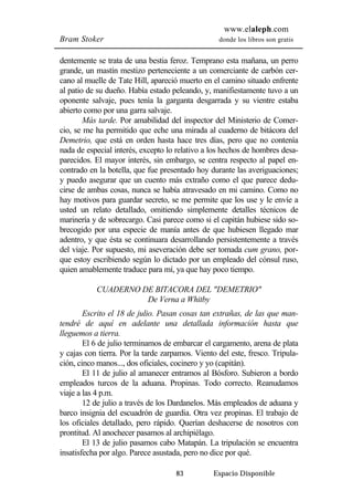 www.elaleph.com 
Bram Stoker donde los libros son gratis 
dentemente se trata de una bestia feroz. Temprano esta mañana, un perro 
grande, un mastín mestizo perteneciente a un comerciante de carbón cer-cano 
al muelle de Tate Hill, apareció muerto en el camino situado enfrente 
al patio de su dueño. Había estado peleando, y, manifiestamente tuvo a un 
oponente salvaje, pues tenía la garganta desgarrada y su vientre estaba 
abierto como por una garra salvaje. 
Más tarde. Por amabilidad del inspector del Ministerio de Comer-cio, 
se me ha permitido que eche una mirada al cuaderno de bitácora del 
Demetrio, que está en orden hasta hace tres días, pero que no contenía 
nada de especial interés, excepto lo relativo a los hechos de hombres desa-parecidos. 
El mayor interés, sin embargo, se centra respecto al papel en-contrado 
en la botella, que fue presentado hoy durante las averiguaciones; 
y puedo asegurar que un cuento más extraño como el que parece dedu-cirse 
de ambas cosas, nunca se había atravesado en mi camino. Como no 
hay motivos para guardar secreto, se me permite que los use y le envíe a 
usted un relato detallado, omitiendo simplemente detalles técnicos de 
marinería y de sobrecargo. Casi parece como si el capitán hubiese sido so-brecogido 
por una especie de manía antes de que hubiesen llegado mar 
adentro, y que ésta se continuara desarrollando persistentemente a través 
del viaje. Por supuesto, mi aseveración debe ser tomada cum grano, por-que 
estoy escribiendo según lo dictado por un empleado del cónsul ruso, 
quien amablemente traduce para mí, ya que hay poco tiempo. 
CUADERNO DE BITACORA DEL "DEMETRIO" 
De Verna a Whitby 
Escrito el 18 de julio. Pasan cosas tan extrañas, de las que man-tendré 
de aquí en adelante una detallada información hasta que 
83 Espacio Disponible 
lleguemos a tierra. 
El 6 de julio terminamos de embarcar el cargamento, arena de plata 
y cajas con tierra. Por la tarde zarpamos. Viento del este, fresco. Tripula-ción, 
cinco manos..., dos oficiales, cocinero y yo (capitán). 
El 11 de julio al amanecer entramos al Bósforo. Subieron a bordo 
empleados turcos de la aduana. Propinas. Todo correcto. Reanudamos 
viaje a las 4 p.m. 
12 de julio a través de los Dardanelos. Más empleados de aduana y 
barco insignia del escuadrón de guardia. Otra vez propinas. El trabajo de 
los oficiales detallado, pero rápido. Querían deshacerse de nosotros con 
prontitud. Al anochecer pasamos al archipiélago. 
El 13 de julio pasamos cabo Matapán. La tripulación se encuentra 
insatisfecha por algo. Parece asustada, pero no dice por qué. 
 