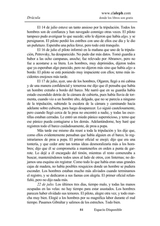 www.elaleph.com 
Drácula donde los libros son gratis 
El 14 de julio estuve un tanto ansioso por la tripulación. Todos los 
hombres son de confianza y han navegado conmigo otras veces. El piloto 
tampoco pudo averiguar lo que sucede; sólo le dijeron que había algo, y se 
persignaron. El piloto perdió los estribos con uno de ellos ese día y le dio 
un puñetazo. Esperaba una pelea feroz, pero todo está tranquilo. 
El 16 de julio el piloto informó en la mañana que uno de la tripula-ción, 
Petrovsky, ha desaparecido. No pudo dar más datos. Tomó guardia a 
babor a las ocho campanas, anoche; fue relevado por Abramov, pero no 
fue a acostarse a su litera. Los hombres, muy deprimidos, dijeron todos 
que ya esperaban algo parecido, pero no dijeron más sino que había algo a 
bordo. El piloto se está poniendo muy impaciente con ellos; temo más in-cidentes 
enojosos más tarde. 
El 17 de julio, ayer, uno de los hombres, Olgaren, llegó a mi cabina 
y de una manera confidencial y temerosa me dijo que él pensaba que había 
un hombre extraño a bordo del barco. Me narró que en su guardia había 
estado escondido detrás de la cámara de cubierta, pues había lluvia de tor-menta, 
cuando vio a un hombre alto, delgado, que no se parecía a ninguno 
de la tripulación, subiendo la escalera de la cámara y caminando hacia 
adelante sobre cubierta, para luego desaparecer. Lo siguió cautelosamente, 
pero cuando llegó cerca de la proa no encontró a nadie, y todas las esco-tillas 
estaban cerradas. Le entró un miedo pánico supersticioso, y temo que 
ese pánico pueda contagiarse a los demás. Adelantándome, hoy haré que 
registren todo el barco cuidadosamente, de proa a popa. 
Más tarde ese mismo día reuní a toda la tripulación y les dije que, 
como ellos evidentemente pensaban que había alguien en el barco, lo reg-istraríamos 
de proa a popa. El primer oficial se enojó; dijo que era una 
tontería, y que ceder ante tan tontas ideas desmoralizaría más a los hom-bres; 
dijo que él se comprometía a mantenerlos en orden a punta de gar-rote. 
Lo dejé a él encargado del timón, mientras el resto comenzaba a 
buscar, manteniéndonos todos unos al lado de otros, con linternas; no de-jamos 
una esquina sin registrar. Como todo lo que había eran unas grandes 
cajas de madera, no había posibles resquicios donde un hombre se pudiera 
esconder. Los hombres estaban mucho más aliviados cuando terminamos 
el registro, y se dedicaron a sus faenas con alegría. El primer oficial refun-fuñó, 
pero no dijo nada más. 
22 de julio. Los últimos tres días, tiempo malo, y todas las manos 
ocupadas en las velas: no hay tiempo para estar asustados. Los hombres 
parecen haber olvidado sus temores. El piloto, alegre otra vez, y todo mar-cha 
muy bien. Elogié a los hombres por su magnífica labor durante el mal 
tiempo. Pasamos Gibraltar y salimos de los estrechos. Todo bien. 
84 Espacio Disponible 
 