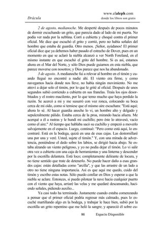 www.elaleph.com 
Drácula donde los libros son gratis 
2 de agosto, medianoche. Me desperté después de pocos minutos 
de dormir escuchando un grito, que parecía dado al lado de mi puerta. No 
podía ver nada por la neblina. Corrí a cubierta y choqué contra el primer 
oficial. Me dice que escuchó el grito y corrió, pero no había señales del 
hombre que estaba de guardia. Otro menos. ¡Señor, ayúdanos! El primer 
oficial dice que ya debemos haber pasado el estrecho de Dover, pues en un 
momento en que se aclaró la niebla alcanzó a ver North Foreland, en el 
mismo instante en que escuchó el grito del hombre. Si es así, estamos 
ahora en el Mar del Norte, y sólo Dios puede guiarnos en esta niebla, que 
parece moverse con nosotros; y Dios parece que nos ha abandonado. 
3 de agosto. A medianoche fui a relevar al hombre en el timón y cu-ando 
llegué no encontré a nadie ahí. El viento era firme, y como 
navegamos hacia donde nos lleve, no había ningún movimiento. No me 
atreví a dejar solo el timón, por lo que le grité al oficial. Después de unos 
segundos subió corriendo a cubierta en sus franelas. Traía los ojos desor-bitados 
y el rostro macilento, por lo que temo mucho que haya perdido la 
razón. Se acercó a mi y me susurró con voz ronca, colocando su boca 
cerca de mi oído, como si temiese que el mismo aire escuchara: "Está aquí; 
ahora lo sé. Al hacer guardia anoche lo vi, un hombre alto y delgado y 
sepulcralmente pálido. Estaba cerca de la proa, mirando hacia afuera. Me 
acerqué a él a rastras y le hundí mi cuchillo; pero éste lo atravesó, vacío 
como el aire." Al tiempo que hablaba sacó su cuchillo y empezó a moverlo 
salvajemente en el espacio. Luego, continuó: "Pero como está aquí, lo en-contraré. 
Está en la bodega, quizá en una de esas cajas. Las destornillaré 
una por una y veré. Usted, sujete el timón." Y, con una mirada de adver-tencia, 
poniéndose el dedo sobre los labios, se dirigió hacia abajo. Se es-taba 
alzando un viento peligroso, y yo no podía dejar el timón. Lo vi salir 
otra vez a cubierta con una caja de herramientas y una linterna y descender 
por la escotilla delantera. Está loco; completamente delirante de locura, y 
no tiene sentido que trate de detenerlo. No puede hacer daño a esas gran-des 
cajas: están detalladas como "arcilla", y que las arrastre de un lado a 
otro no tiene ninguna importancia. Así es que aquí me quedo, cuido del 
timón y escribo estas notas. Sólo puedo confiar en Dios y esperar a que la 
niebla se aclare. Entonces, si puedo pilotear la nave hacia cualquier puerto 
con el viento que haya, arriaré las velas y me quedaré descansando, haci-endo 
señales, pidiendo auxilio... 
Ya casi todo ha terminado. Justamente cuando estaba comenzando 
a pensar que el primer oficial podría regresar más calmado, pues lo es-cuché 
martillando algo en la bodega, y trabajar le hace bien, subió por la 
escotilla un grito repentino que me heló la sangre; y apareció él sobre cu- 
86 Espacio Disponible 
 