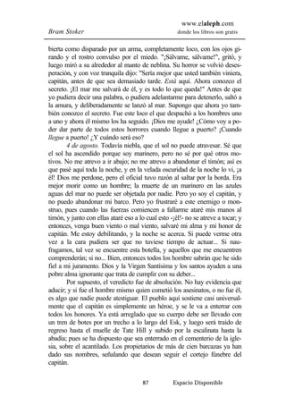 www.elaleph.com 
Bram Stoker donde los libros son gratis 
bierta como disparado por un arma, completamente loco, con los ojos gi-rando 
y el rostro convulso por el miedo. "¡Sálvame, sálvame!", gritó, y 
luego miró a su alrededor al manto de neblina. Su horror se volvió deses-peración, 
y con voz tranquila dijo: "Sería mejor que usted también viniera, 
capitán, antes de que sea demasiado tarde. Está aquí. Ahora conozco el 
secreto. ¡El mar me salvará de él, y es todo lo que queda!" Antes de que 
yo pudiera decir una palabra, o pudiera adelantarme para detenerlo, saltó a 
la amura, y deliberadamente se lanzó al mar. Supongo que ahora yo tam-bién 
conozco el secreto. Fue este loco el que despachó a los hombres uno 
a uno y ahora él mismo los ha seguido. ¡Dios me ayude! ¿Cómo voy a po-der 
dar parte de todos estos horrores cuando llegue a puerto? ¡Cuando 
llegue a puerto! ¿Y cuándo será eso? 
4 de agosto. Todavía niebla, que el sol no puede atravesar. Sé que 
el sol ha ascendido porque soy marinero, pero no sé por qué otros mo-tivos. 
No me atrevo a ir abajo; no me atrevo a abandonar el timón; así es 
que pasé aquí toda la noche, y en la velada oscuridad de la noche lo vi, ¡a 
él! Dios me perdone, pero el oficial tuvo razón al saltar por la borda. Era 
mejor morir como un hombre; la muerte de un marinero en las azules 
aguas del mar no puede ser objetada por nadie. Pero yo soy el capitán, y 
no puedo abandonar mi barco. Pero yo frustraré a este enemigo o mon-struo, 
pues cuando las fuerzas comiencen a fallarme ataré mis manos al 
timón, y junto con ellas ataré eso a lo cual esto -¡él!- no se atreve a tocar; y 
entonces, venga buen viento o mal viento, salvaré mi alma y mi honor de 
capitán. Me estoy debilitando, y la noche se acerca. Si puede verme otra 
vez a la cara pudiera ser que no tuviese tiempo de actuar... Si nau-fragamos, 
tal vez se encuentre esta botella, y aquellos que me encuentren 
comprenderán; si no... Bien, entonces todos los hombre sabrán que he sido 
fiel a mi juramento. Dios y la Virgen Santísima y los santos ayuden a una 
pobre alma ignorante que trata de cumplir con su deber... 
Por supuesto, el veredicto fue de absolución. No hay evidencia que 
aducir; y si fue el hombre mismo quien cometió los asesinatos, o no fue él, 
es algo que nadie puede atestiguar. El pueblo aquí sostiene casi universal-mente 
que el capitán es simplemente un héroe, y se le va a enterrar con 
todos los honores. Ya está arreglado que su cuerpo debe ser llevado con 
un tren de botes por un trecho a lo largo del Esk, y luego será traído de 
regreso hasta el muelle de Tate Hill y subido por la escalinata hasta la 
abadía; pues se ha dispuesto que sea enterrado en el cementerio de la igle-sia, 
sobre el acantilado. Los propietarios de más de cien barcazas ya han 
dado sus nombres, señalando que desean seguir el cortejo fúnebre del 
capitán. 
87 Espacio Disponible 
 