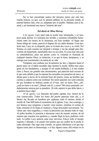 www.elaleph.com 
Drácula donde los libros son gratis 
No se han encontrado rastros del inmenso perro; por esto hay 
mucha tristeza, ya que, con la opinión pública en su presente estado, el 
animal hubiera sido, creo yo, adoptado por el pueblo. Mañana será el fu-neral, 
y así terminará este nuevo "misterio del mar". 
Del diario de Mina Murray 
8 de agosto. Lucy pasó toda la noche muy intranquila, y yo tam-poco 
pude dormir. La tormenta fue terrible, y mientras retumbaba fuerte-mente 
entre los tiestos de la chimenea, me hizo temblar. Al llegar una 
fuerte ráfaga de viento, parecía el disparo de un cañón distante. Cosa bas-tante 
rara, Lucy no se despertó; pero se levantó dos veces y se vistió. Por 
fortuna, en cada ocasión me desperté a tiempo y me las arreglé para des-vestirla 
sin despertarla, metiéndola otra vez en cama. Es cosa muy rara este 
su sonambulismo, pues tan pronto como su voluntad es frustrada de 
cualquier manera física, su intención, si es que la tiene, desaparece, y se 
entrega casi exactamente a la rutina de su vida. 
Temprano esta mañana nos levantamos las dos y bajamos hasta el 
puerto para ver si había sucedido algo durante la noche. Había muy poca 
gente en los alrededores, y aunque el sol estaba brillando y el aire estaba 
claro y fresco, las grandes olas amenazantes, que parecían más oscuras de 
lo que eran debido a que la espuma las coronaba con penachos de nieve, se 
abrían paso a través de la estrecha boca del puerto, como un hombre que 
camina a codazos entre una multitud. Sin razón aparente me sentí contenta 
de que Jonathan no hubiera estado en el mar, sino en tierra. Pero, ¡oh!, 
¿está en tierra o en mar? ¿Dónde está él, y cómo? Me estoy poniendo ver-daderamente 
ansiosa por su paradero. ¡Si sólo supiera lo que debo hacer, y 
88 Espacio Disponible 
si pudiera hacer algo! 
10 de agosto. Los funerales del pobre capitán, hoy, fueron de lo 
más conmovedor. Todos los botes del puerto parecían estar ahí, y el 
féretro fue llevado en hombros por capitanes todo el camino, desde el 
muelle de Tate Hill hasta el cementerio de la iglesia. Lucy vino conmigo, y 
nos fuimos muy temprano a nuestro viejo asiento, mientras el cortejo de 
botes remontó el río hasta el viaducto y luego descendió nuevamente. Tu-vimos 
una vista magnífica, y vimos la procesión casi durante todo el viaje. 
Al pobre hombre lo pusieron a descansar cerca de nuestro asiento, de tal 
manera que nosotras nos paramos y, cuando llegó la hora, pudimos verlo 
todo. La pobre Lucy parecía estar muy nerviosa. Estuvo todo el tiempo 
inquieta y alterada, y no puedo sino pensar que sus sueños de la noche le 
están afectando. Hay algo muy extraño: no quiere admitirme a mí que hay 
alguna causa para su desasosiego; o si hay alguna causa, ella misma no la 
 