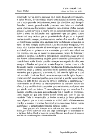 www.elaleph.com 
Bram Stoker donde los libros son gratis 
comprende. Hay un motivo adicional en el hecho de que el pobre anciano, 
el señor Swales, fue encontrado muerto esta mañana en nuestro asiento, 
con la nuca quebrada. Evidentemente, como dijo el médico, cayó de espal-das 
sobre el asiento, presa de miedo, pues en su rostro había una mirada de 
temor y horror, que los hombres decían los hacía temblar. ¡Pobre querido 
anciano! ¡Quizá ha visto a la muerte con sus ojos moribundos! Lucy es tan 
dulce y siente las influencias más agudamente que otra gente. Ahora 
mismo está muy excitada por un pequeño detalle al que yo no le presté 
mucha atención, aunque yo misma quiero mucho a los animales. Uno de 
los hombres que siempre subía aquí para mirar los botes era seguido por su 
perro. El perro siempre estaba con él. Los dos son muy tranquilos, y yo 
nunca vi al hombre enojado, ni escuché que el perro ladrara. Durante el 
servicio el perro no quiso acercarse a su dueño, que estaba sobre el asiento 
con nosotras, sino que se mantuvo a unos cuantos metros de distancia y 
ladrando y aullando. Su dueño le habló primero suavemente, luego en tono 
más áspero, y finalmente muy enojado; pero el animal no quiso acercarse ni 
cesó de hacer ruido. Estaba poseído como por una especie de rabia, con 
sus ojos brillándole salvajemente, y todos los pelos erizados como la cola 
de un gato cuando se está preparando para la pelea. Finalmente, también el 
hombre se enojó, y saltando del asiento le dio puntapiés al perro, y luego, 
tomándolo por el pescuezo, lo arrastró y lo tiró sobre la lápida en la cual 
está montado el asiento. En el momento en que tocó la lápida la pobre 
criatura recobró su actitud pacífica, pero comenzó a temblar desesperada-mente. 
No trató de irse, sino que se enroscó, temblando y agachándose, y 
se encontraba en tal estado de terror que yo traté de calmarlo, aunque sin 
efecto, Lucy también sintió compasión, pero no intentó tocar al perro sino 
que sólo lo miró con lástima. Temo mucho que tenga una naturaleza de-masiado 
sensible como para que pueda andar por el mundo sin problemas. 
Estoy segura de que esta misma noche soñará con todo lo que ha 
sucedido. Toda la acumulación de hechos extraños (el barco piloteado 
hasta el puerto por un hombre muerto; su actitud, atado al timón con un 
crucifijo y rosarios; el emotivo funeral; el perro, unas veces furioso y otras 
aterrorizado) le dará abundante material para sus sueños. 
Creo que para ella lo mejor sería retirarse a su cama, cansada física-mente, 
por lo que la llevaré a dar una larga caminata por los acantilados de 
la bahía de Robin Hood, y luego de regreso. No creo que después le queden 
muchas inclinaciones para caminar dormida. 
89 Espacio Disponible 
 