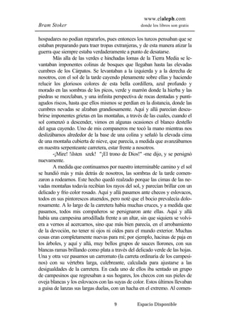 www.elaleph.com 
Bram Stoker donde los libros son gratis 
hospadares no podían repararlos, pues entonces los turcos pensaban que se 
estaban preparando para traer tropas extranjeras, y de esta manera atizar la 
guerra que siempre estaba verdaderamente a punto de desatarse. 
Más alla de las verdes e hinchadas lomas de la Tierra Media se le-vantaban 
imponentes colinas de bosques que llegaban hasta las elevadas 
cumbres de los Cárpatos. Se levantaban a la izquierda y a la derecha de 
nosotros, con el sol de la tarde cayendo plenamente sobre ellas y haciendo 
relucir los gloriosos colores de esta bella cordillera, azul profundo y 
morado en las sombras de los picos, verde y marrón donde la hierba y las 
piedras se mezclaban, y una infinita perspectiva de rocas dentadas y punti-agudos 
riscos, hasta que ellos mismos se perdían en la distancia, donde las 
cumbres nevadas se alzaban grandiosamente. Aquí y allá parecían descu-brirse 
imponentes grietas en las montañas, a través de las cuales, cuando el 
sol comenzó a descender, vimos en algunas ocasiones el blanco destello 
del agua cayendo. Uno de mis companeros me tocó la mano mientras nos 
deslizábamos alrededor de la base de una colina y señaló la elevada cima 
de una montaña cubierta de nieve, que parecía, a medida que avanzábamos 
en nuestra serpenteante carretera, estar frente a nosotros. 
-¡Mire! !ilsten szek! "¡El trono de Dios!" -me dijo, y se persignó 
9 Espacio Disponible 
nuevamente. 
A medida que continuamos por nuestro interminable camino y el sol 
se hundió más y más detrás de nosotros, las sombras de la tarde comen-zaron 
a rodearnos. Este hecho quedó realzado porque las cimas de las ne-vadas 
montañas todavía recibían los rayos del sol, y parecían brillar con un 
delicado y frío color rosado. Aquí y allá pasamos ante checos y eslovacos, 
todos en sus pintorescos atuendos, pero noté que el bocio prevalecía dolo-rosamente. 
A lo largo de la carretera había muchas cruces, y a medida que 
pasamos, todos mis compañeros se persignaron ante ellas. Aquí y allá 
había una campesina arrodillada frente a un altar, sin que siquiera se volvi-era 
a vernos al acercarnos, sino que más bien parecía, en el arrobamiento 
de la devoción, no tener ni ojos ni oídos para el mundo exterior. Muchas 
cosas eran completamente nuevas para mí; por ejemplo, hacinas de paja en 
los árboles, y aquí y allá, muy bellos grupos de sauces llorones, con sus 
blancas ramas brillando como plata a través del delicado verde de las hojas. 
Una y otra vez pasamos un carromato (la carreta ordinaria de los campesi-nos) 
con su vértebra larga, culebreante, calculada para ajustarse a las 
desigualdades de la carretera. En cada uno de ellos iba sentado un grupo 
de campesinos que regresaban a sus hogares, los checos con sus pieles de 
oveja blancas y los eslovacos con las suyas de color. Estos últimos llevaban 
a guisa de lanzas sus largas duelas, con un hacha en el extremo. Al comen- 
 