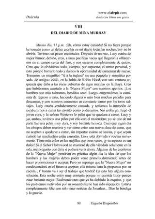 www.elaleph.com 
Drácula donde los libros son gratis 
VIII 
DEL DIARIO DE MINA MURRAY 
Mismo día, 11 p.m. ¡Oh, cómo estoy cansada! Si no fuera porque 
he tomado como un deber escribir en mi diario todas las noches, hoy no lo 
abriría. Tuvimos un paseo encantador. Después de un rato, Lucy estaba de 
mejor humor, debido, creo, a unas pacíficas vacas que llegaron a olfatear-nos 
en el campo cerca del faro, y nos sacaron completamente de quicio. 
Creo que lo olvidamos todo, excepto, por supuesto, el temor personal, y 
esto pareció borrarlo todo y damos la oportunidad de comenzar de nuevo. 
Tomamos un magnífico "té a la inglesa" en una pequeña y simpática po-sada, 
de antiguo estilo, en la bahía de Robin Hood, con una ventana ar-queada 
que daba a las rocas cubiertas de algas marinas en la playa. Creo 
que hubiéramos asustado a la "Nueva Mujer" con nuestros apetitos. ¡Los 
hombres son más tolerantes, benditos sean! Luego, emprendimos la cami-nata 
de regreso a casa, haciendo alguna o más bien muchas paradas para 
descansar, y con nuestros corazones en constante temor por los toros sal-vajes. 
Lucy estaba verdaderamente cansada, y teníamos la intención de 
escabullirnos a cama tan pronto como pudiéramos. Sin embargo, llegó el 
joven cura, y la señora Westenra le pidió que se quedara a cenar. Lucy y 
yo, ambas, tuvimos una pelea por ello con el molendero; yo sé que de mi 
parte fue una pelea muy dura, y soy bastante heroica. Creo que algún día 
los obispos deben reunirse y ver cómo crían una nueva clase de curas, que 
no acepten a quedarse a cenar, sin importar cuánto se insista, y que sepan 
cuándo las muchachas están cansadas. Lucy está dormida y respira suave-mente. 
Tiene más color en las mejillas que otras veces, ¡y su aspecto es tan 
dulce! Si el Señor Holmwood se enamoró de ella viéndola solamente en la 
sala, me pregunto qué diría si pudiera verla ahora. Algunas de las escritoras 
de la "Nueva Mujer" pondrían en práctica algún día la idea de que los 
hombres y las mujeres deben poder verse primero durmiendo antes de 
hacer proposiciones o aceptar. Pero yo supongo que la "Nueva Mujer" no 
condescenderá en el futuro a aceptar; ella misma hará la propuesta por su 
cuenta. ¡Y bonito va a ser el trabajo que tendrá! En esto hay alguna con-solación. 
Esta noche estoy muy contenta porque mi querida Lucy parece 
estar bastante mejor. Realmente creo que ya ha doblado la esquina, y que 
los problemas motivados por su sonambulismo han sido superados. Estaría 
completamente feliz con sólo tener noticias de Jonathan... Dios lo bendiga 
y lo guarde. 
90 Espacio Disponible 
 