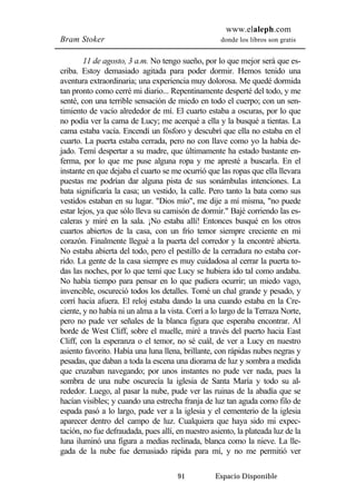 www.elaleph.com 
Bram Stoker donde los libros son gratis 
11 de agosto, 3 a.m. No tengo sueño, por lo que mejor será que es-criba. 
Estoy demasiado agitada para poder dormir. Hemos tenido una 
aventura extraordinaria; una experiencia muy dolorosa. Me quedé dormida 
tan pronto como cerré mi diario... Repentinamente desperté del todo, y me 
senté, con una terrible sensación de miedo en todo el cuerpo; con un sen-timiento 
de vacío alrededor de mí. El cuarto estaba a oscuras, por lo que 
no podía ver la cama de Lucy; me acerqué a ella y la busqué a tientas. La 
cama estaba vacía. Encendí un fósforo y descubrí que ella no estaba en el 
cuarto. La puerta estaba cerrada, pero no con llave como yo la había de-jado. 
Temí despertar a su madre, que últimamente ha estado bastante en-ferma, 
por lo que me puse alguna ropa y me apresté a buscarla. En el 
instante en que dejaba el cuarto se me ocurrió que las ropas que ella llevara 
puestas me podrían dar alguna pista de sus sonámbulas intenciones. La 
bata significaría la casa; un vestido, la calle. Pero tanto la bata como sus 
vestidos estaban en su lugar. "Dios mío", me dije a mí misma, "no puede 
estar lejos, ya que sólo lleva su camisón de dormir." Bajé corriendo las es-caleras 
y miré en la sala. ¡No estaba allí! Entonces busqué en los otros 
cuartos abiertos de la casa, con un frío temor siempre creciente en mi 
corazón. Finalmente llegué a la puerta del corredor y la encontré abierta. 
No estaba abierta del todo, pero el pestillo de la cerradura no estaba cor-rido. 
La gente de la casa siempre es muy cuidadosa al cerrar la puerta to-das 
las noches, por lo que temí que Lucy se hubiera ido tal como andaba. 
No había tiempo para pensar en lo que pudiera ocurrir; un miedo vago, 
invencible, oscureció todos los detalles. Tomé un chal grande y pesado, y 
corrí hacia afuera. El reloj estaba dando la una cuando estaba en la Cre-ciente, 
y no había ni un alma a la vista. Corrí a lo largo de la Terraza Norte, 
pero no pude ver señales de la blanca figura que esperaba encontrar. Al 
borde de West Cliff, sobre el muelle, miré a través del puerto hacia East 
Cliff, con la esperanza o el temor, no sé cuál, de ver a Lucy en nuestro 
asiento favorito. Había una luna llena, brillante, con rápidas nubes negras y 
pesadas, que daban a toda la escena una diorama de luz y sombra a medida 
que cruzaban navegando; por unos instantes no pude ver nada, pues la 
sombra de una nube oscurecía la iglesia de Santa María y todo su al-rededor. 
Luego, al pasar la nube, pude ver las ruinas de la abadía que se 
hacían visibles; y cuando una estrecha franja de luz tan aguda como filo de 
espada pasó a lo largo, pude ver a la iglesia y el cementerio de la iglesia 
aparecer dentro del campo de luz. Cualquiera que haya sido mi expec-tación, 
no fue defraudada, pues allí, en nuestro asiento, la plateada luz de la 
luna iluminó una figura a medias reclinada, blanca como la nieve. La lle-gada 
de la nube fue demasiado rápida para mí, y no me permitió ver 
91 Espacio Disponible 
 