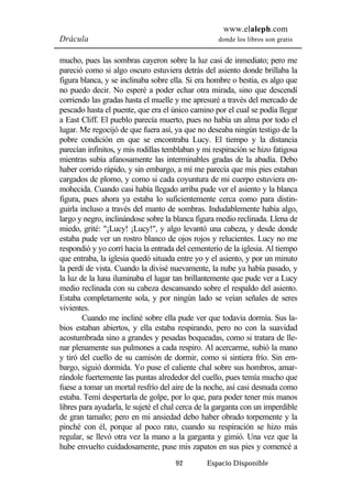 www.elaleph.com 
Drácula donde los libros son gratis 
mucho, pues las sombras cayeron sobre la luz casi de inmediato; pero me 
pareció como si algo oscuro estuviera detrás del asiento donde brillaba la 
figura blanca, y se inclinaba sobre ella. Si era hombre o bestia, es algo que 
no puedo decir. No esperé a poder echar otra mirada, sino que descendí 
corriendo las gradas hasta el muelle y me apresuré a través del mercado de 
pescado hasta el puente, que era el único camino por el cual se podía llegar 
a East Cliff. El pueblo parecía muerto, pues no había un alma por todo el 
lugar. Me regocijó de que fuera así, ya que no deseaba ningún testigo de la 
pobre condición en que se encontraba Lucy. El tiempo y la distancia 
parecían infinitos, y mis rodillas temblaban y mi respiración se hizo fatigosa 
mientras subía afanosamente las interminables gradas de la abadía. Debo 
haber corrido rápido, y sin embargo, a mí me parecía que mis pies estaban 
cargados de plomo, y como si cada coyuntura de mi cuerpo estuviera en-mohecida. 
Cuando casi había llegado arriba pude ver el asiento y la blanca 
figura, pues ahora ya estaba lo suficientemente cerca como para distin-guirla 
incluso a través del manto de sombras. Indudablemente había algo, 
largo y negro, inclinándose sobre la blanca figura medio reclinada. Llena de 
miedo, grité: "¡Lucy! ¡Lucy!", y algo levantó una cabeza, y desde donde 
estaba pude ver un rostro blanco de ojos rojos y relucientes. Lucy no me 
respondió y yo corrí hacia la entrada del cementerio de la iglesia. Al tiempo 
que entraba, la iglesia quedó situada entre yo y el asiento, y por un minuto 
la perdí de vista. Cuando la divisé nuevamente, la nube ya había pasado, y 
la luz de la luna iluminaba el lugar tan brillantemente que pude ver a Lucy 
medio reclinada con su cabeza descansando sobre el respaldo del asiento. 
Estaba completamente sola, y por ningún lado se veían señales de seres 
vivientes. 
Cuando me incliné sobre ella pude ver que todavía dormía. Sus la-bios 
estaban abiertos, y ella estaba respirando, pero no con la suavidad 
acostumbrada sino a grandes y pesadas boqueadas, como si tratara de lle-nar 
plenamente sus pulmones a cada respiro. Al acercarme, subió la mano 
y tiró del cuello de su camisón de dormir, como si sintiera frío. Sin em-bargo, 
siguió dormida. Yo puse el caliente chal sobre sus hombros, amar-rándole 
fuertemente las puntas alrededor del cuello, pues temía mucho que 
fuese a tomar un mortal resfrío del aire de la noche, así casi desnuda como 
estaba. Temí despertarla de golpe, por lo que, para poder tener mis manos 
libres para ayudarla, le sujeté el chal cerca de la garganta con un imperdible 
de gran tamaño; pero en mi ansiedad debo haber obrado torpemente y la 
pinché con él, porque al poco rato, cuando su respiración se hizo más 
regular, se llevó otra vez la mano a la garganta y gimió. Una vez que la 
hube envuelto cuidadosamente, puse mis zapatos en sus pies y comencé a 
92 Espacio Disponible 
 