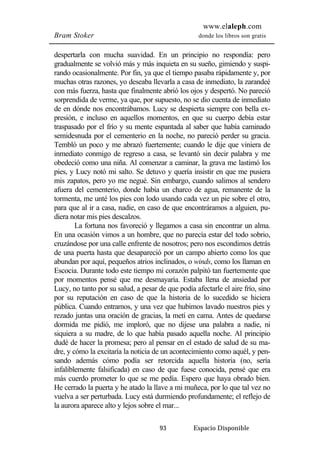 www.elaleph.com 
Bram Stoker donde los libros son gratis 
despertarla con mucha suavidad. En un principio no respondía: pero 
gradualmente se volvió más y más inquieta en su sueño, gimiendo y suspi-rando 
ocasionalmente. Por fin, ya que el tiempo pasaba rápidamente y, por 
muchas otras razones, yo deseaba llevarla a casa de inmediato, la zarandeé 
con más fuerza, hasta que finalmente abrió los ojos y despertó. No pareció 
sorprendida de verme, ya que, por supuesto, no se dio cuenta de inmediato 
de en dónde nos encontrábamos. Lucy se despierta siempre con bella ex-presión, 
e incluso en aquellos momentos, en que su cuerpo debía estar 
traspasado por el frío y su mente espantada al saber que había caminado 
semidesnuda por el cementerio en la noche, no pareció perder su gracia. 
Tembló un poco y me abrazó fuertemente; cuando le dije que viniera de 
inmediato conmigo de regreso a casa, se levantó sin decir palabra y me 
obedeció como una niña. Al comenzar a caminar, la grava me lastimó los 
pies, y Lucy notó mi salto. Se detuvo y quería insistir en que me pusiera 
mis zapatos, pero yo me negué. Sin embargo, cuando salimos al sendero 
afuera del cementerio, donde había un charco de agua, remanente de la 
tormenta, me unté los pies con lodo usando cada vez un pie sobre el otro, 
para que al ir a casa, nadie, en caso de que encontráramos a alguien, pu-diera 
notar mis pies descalzos. 
La fortuna nos favoreció y llegamos a casa sin encontrar un alma. 
En una ocasión vimos a un hombre, que no parecía estar del todo sobrio, 
cruzándose por una calle enfrente de nosotros; pero nos escondimos detrás 
de una puerta hasta que desapareció por un campo abierto como los que 
abundan por aquí, pequeños atrios inclinados, o winds, como los llaman en 
Escocia. Durante todo este tiempo mi corazón palpitó tan fuertemente que 
por momentos pensé que me desmayaría. Estaba llena de ansiedad por 
Lucy, no tanto por su salud, a pesar de que podía afectarle el aire frío, sino 
por su reputación en caso de que la historia de lo sucedido se hiciera 
pública. Cuando entramos, y una vez que hubimos lavado nuestros pies y 
rezado juntas una oración de gracias, la metí en cama. Antes de quedarse 
dormida me pidió, me imploró, que no dijese una palabra a nadie, ni 
siquiera a su madre, de lo que había pasado aquella noche. Al principio 
dudé de hacer la promesa; pero al pensar en el estado de salud de su ma-dre, 
y cómo la excitaría la noticia de un acontecimiento como aquél, y pen-sando 
además cómo podía ser retorcida aquella historia (no, sería 
infaliblemente falsificada) en caso de que fuese conocida, pensé que era 
más cuerdo prometer lo que se me pedía. Espero que haya obrado bien. 
He cerrado la puerta y he atado la llave a mi muñeca, por lo que tal vez no 
vuelva a ser perturbada. Lucy está durmiendo profundamente; el reflejo de 
la aurora aparece alto y lejos sobre el mar... 
93 Espacio Disponible 
 