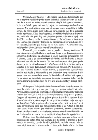 www.elaleph.com 
Drácula donde los libros son gratis 
Mismo día, por la tarde. Todo marcha bien. Lucy durmió hasta que 
yo la desperté y pareció que no había cambiado siquiera de lado. La aven-tura 
de la noche no parece haberle causado ningún daño; por el contrario, 
la ha beneficiado, pues está mucho mejor esta mañana que en las últimas 
semanas. Me sentí triste al notar que mi torpeza con el imperdible la había 
herido. De hecho, pudo haber sido algo serio, pues la piel de su garganta 
estaba agujereada. Debo haber agarrado un pedazo de piel con el imperdi-ble, 
atravesándolo, pues hay dos pequeños puntos rojos como agujeritos 
de alfiler, y sobre el cuello de su camisón de noche había una gota de san-gre. 
Cuando me disculpé y le mostré mi preocupación por ello, Lucy rió y 
me consoló, diciendo que ni siquiera lo había sentido. Afortunadamente, 
no le quedará cicatriz, ya que son orificios diminutos. 
Mismo día, por la noche. Hemos pasado el día muy contentas. El 
aire estaba claro, el sol brillante y había una fresca brisa. Llevamos nuestro 
almuerzo a los bosques de Mulgrave; la señora Westenra conduciendo por 
el camino, Lucy y yo caminando por el sendero del desfiladero y encon-trándonos 
con ella en la entrada. Yo me sentí un poco triste, pues pude 
darme cuenta de cómo hubiera sido absolutamente feliz si hubiera tenido a 
Jonathan a mi lado. Pero, ¡vaya! Sólo debo ser paciente. Por la noche di-mos 
una caminata hasta el casino Terraza, y escuchamos alguna buena 
música por Spohr y Mackenzie, y nos acostamos muy temprano. Lucy 
parece estar más tranquila de lo que había estado en los últimos tiempos, y 
yo me dormí de inmediato. Aseguraré la puerta y guardaré la llave de la 
misma manera que antes, pues no creo que esta noche haya ningún prob-lema. 
12 de agosto. Mis predicciones fueron erróneas, pues dos veces du-rante 
la noche fui despertada por Lucy, que estaba tratando de salir. 
Parecía, incluso dormida, estar un poco impaciente por encontrar la puerta 
cerrada con llave, y se volvió a acostar profiriendo quejidos de protesta. 
Desperté al amanecer y oí los pájaros piando fuera de la ventana. Lucy 
despertó también, y yo me alegré de ver que estaba incluso mejor que ayer 
por la mañana. Toda su antigua alegría parece haber vuelto, y se pasó a mi 
cama apretujándose a mi lado para contarme todo lo de Arthur. Yo le dije 
a ella cómo estaba ansiosa por Jonathan, y entonces, trató de consolarme. 
Bueno, en alguna medida lo consiguió, ya que aunque la conmiseración no 
puede alterar los hechos, sí puede contribuir a hacerlos más soportables. 
13 de agosto. Otro día tranquilo, y me fui a cama con la llave en mi 
muñeca como antes. Otra vez desperté por la noche y encontré a Lucy 
sentada en su cama, todavía dormida, señalando hacia la ventana. Me le-vanté 
sigilosamente, y apartando la persiana, miré hacia afuera. La luna 
94 Espacio Disponible 
 