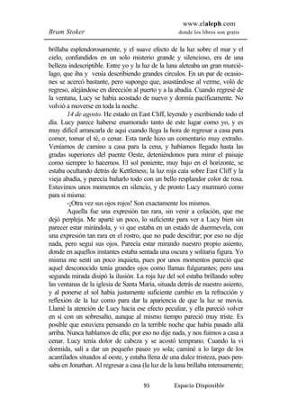 www.elaleph.com 
Bram Stoker donde los libros son gratis 
brillaba esplendorosamente, y el suave efecto de la luz sobre el mar y el 
cielo, confundidos en un solo misterio grande y silencioso, era de una 
belleza indescriptible. Entre yo y la luz de la luna aleteaba un gran murcié-lago, 
que iba y venía describiendo grandes círculos. En un par de ocasio-nes 
se acercó bastante, pero supongo que, asustándose al verme, voló de 
regreso, alejándose en dirección al puerto y a la abadía. Cuando regresé de 
la ventana, Lucy se había acostado de nuevo y dormía pacíficamente. No 
volvió a moverse en toda la noche. 
14 de agosto. He estado en East Cliff, leyendo y escribiendo todo el 
día. Lucy parece haberse enamorado tanto de este lugar como yo, y es 
muy difícil arrancarla de aquí cuando llega la hora de regresar a casa para 
comer, tomar el té, o cenar. Esta tarde hizo un comentario muy extraño. 
Veníamos de camino a casa para la cena, y habíamos llegado hasta las 
gradas superiores del puente Oeste, deteniéndonos para mirar el paisaje 
como siempre lo hacemos. El sol poniente, muy bajo en el horizonte, se 
estaba ocultando detrás de Kettleness; la luz roja caía sobre East Cliff y la 
vieja abadía, y parecía bañarlo todo con un bello resplandor color de rosa. 
Estuvimos unos momentos en silencio, y de pronto Lucy murmuró como 
para sí misma: 
-¡Otra vez sus ojos rojos! Son exactamente los mismos. 
Aquella fue una expresión tan rara, sin venir a colación, que me 
dejó perpleja. Me aparté un poco, lo suficiente para ver a Lucy bien sin 
parecer estar mirándola, y vi que estaba en un estado de duermevela, con 
una expresión tan rara en el rostro, que no pude descifrar; por eso no dije 
nada, pero seguí sus ojos. Parecía estar mirando nuestro propio asiento, 
donde en aquellos instantes estaba sentada una oscura y solitaria figura. Yo 
misma me sentí un poco inquieta, pues por unos momentos pareció que 
aquel desconocido tenía grandes ojos como llamas fulgurantes; pero una 
segunda mirada disipó la ilusión. La roja luz del sol estaba brillando sobre 
las ventanas de la iglesia de Santa María, situada detrás de nuestro asiento, 
y al ponerse el sol había justamente suficiente cambio en la refracción y 
reflexión de la luz como para dar la apariencia de que la luz se movía. 
Llamé la atención de Lucy hacia ese efecto peculiar, y ella pareció volver 
en sí con un sobresalto, aunque al mismo tiempo pareció muy triste. Es 
posible que estuviera pensando en la terrible noche que había pasado allá 
arriba. Nunca hablamos de ella; por eso no dije nada, y nos fuimos a casa a 
cenar. Lucy tenía dolor de cabeza y se acostó temprano. Cuando la vi 
dormida, salí a dar un pequeño paseo yo sola; caminé a lo largo de los 
acantilados situados al oeste, y estaba llena de una dulce tristeza, pues pen-saba 
en Jonathan. Al regresar a casa (la luz de la luna brillaba intensamente; 
95 Espacio Disponible 
 