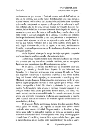 www.elaleph.com 
Drácula donde los libros son gratis 
tan intensamente que, aunque el frente de nuestra parte de la Creciente es-taba 
en la sombra, todo podía verse distintamente) eché una mirada a 
nuestra ventana y vi la cabeza de Lucy reclinándose hacia fuera. Pensé que 
quizá estaba en espera de mi regreso, por lo que abrí mi pañuelo y lo agité. 
Sin embargo, ella no lo notó, no hizo ningún movimiento. En esos mo-mentos, 
la luz de la luna se arrastró alrededor de un ángulo del edificio, y 
sus rayos cayeron sobre la ventana. Allí estaba Lucy, con la cabeza recli-nada 
contra el lado del antepecho de la ventana, y con los ojos cerrados. 
Estaba profundamente dormida, y a su lado, posado en el antepecho de la 
ventana, había algo que parecía ser un pájaro de regular tamaño. Sentí te-mor 
de que pudiera resfriarse, por lo que corrí escaleras arriba, pero cu-ando 
llegué al cuarto ella ya iba de regreso a su cama, profundamente 
dormida y respirando pesadamente; se llevaba la mano al cuello, como si lo 
protegiera del frío. 
No la desperté, sino que la arropé lo mejor que pude; comprobé 
que la puerta estuviera bien cerrada, y la ventana también. 
¡Es tan dulce cuando duerme! Pero está más pálida que de costum-bre, 
y en sus ojos hay una mirada cansada, macilenta, que no me agrada. 
Temo que esté inquieta por algo. Desearía averiguar qué es. 
15 de agosto. Me levanté más tarde que de costumbre. Lucy está 
lánguida y cansada, y durmió hasta después de que habíamos sido 
llamadas. En el desayuno tuvimos una grata sorpresa. El padre de Arthur 
está mejorado, y quiere que el casamiento se efectúe lo más pronto posible. 
Lucy está llena de callado regocijo, y su madre está a la vez alegre y triste. 
Más tarde me dijo la causa. Está melancólica por tener que perder a Lucy, 
pero le alegra que pronto ella vaya a tener alguien que la proteja. ¡Pobre 
señora, tan querida y dulce! Me hizo la confidencia de que ya pronto 
morirá. No le ha dicho nada a Lucy, y me hizo prometer guardar el se-creto; 
su médico le ha dicho que dentro de unos meses, a lo sumo, va a 
morir, pues su corazón se esta debilitando. En cualquier momento, incluso 
ahora, una impresión repentina le produciría casi seguramente la muerte. 
¡Ah! Hicimos bien en no contarle lo ocurrido aquella terrible noche de 
sonambulismo de Lucy. 
17 de agosto. No he escrito nada durante dos días seguidos. No he 
tenido ganas de hacerlo. Una especie de oscuro sino parece estarse 
cirniendo sobre nuestra felicidad. Ninguna noticia de Jonathan, y Lucy 
parece estar cada vez más débil, mientras las horas de su madre se están 
acercando al desenlace final. No comprendo cómo Lucy se esta apagando 
como lo hace. Come bien y duerme bien, y goza del aire fresco; pero todo 
el tiempo las rosas en sus mejillas están marchitándose y día a día se vuelve 
96 Espacio Disponible 
 