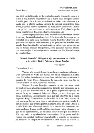 www.elaleph.com 
Bram Stoker donde los libros son gratis 
más débil y más lánguida; por las noches la escucho boqueando como si le 
faltara el aire. Siempre tengo la llave de la puerta atada a mi puño durante 
la noche, pero ella se levanta y camina de un lado a otro del cuarto, y se 
sienta ante la abierta ventana. Anoche la encontré reclinándose hacia 
afuera, y cuando traté de despertarla no pude; estaba desmayada. Cuando 
conseguí hacer que volviera en sí estaba sumamente débil y lloraba queda-mente 
entre largos y dolorosos esfuerzos por aspirar aire. 
Cuando le pregunté como había podido ir hacia la ventana, sacudió 
la cabeza y la volvió hacia el otro lado de la almohada. Espero que su en-fermedad 
no se deba a ese malhadado piquete de alfiler. Observé su gar-ganta 
una vez que se hubo dormido, y las punturas no parecían haber 
sanado. Todavía están abiertas las cicatrices, e incluso más anchas que an-tes; 
sus bordes aparecen blanquecinos, como pequeñas manchas blancas 
con centros rojos. A menos que sanen en uno o dos días, insistiré en que 
las vea el médico. 
Carta de Samuel F. Billington e hijo, procuradores, en Whitby, 
a los señores Carter, Paterson y Cía., en Londres 
17 de agosto 
97 Espacio Disponible 
"Estimados señores: 
"Anexas a la presente les enviamos las mercancías enviadas por el 
Gran Ferrocarril del Norte. Las mismas han de ser entregadas en Carfax, 
cerca de Purfleet, inmediatamente después de recibirse las mercancías en la 
estación de King's Cross. Actualmente la casa está vacía, pero les en-viamos 
también las llaves, todas ellas rotuladas. 
"Sírvanse depositar las cajas, cincuenta en total, las cuales consti-tuyen 
el envío, en el edificio parcialmente derruido que forma parte de la 
casa, y que está marcado con 'A' en el plano esquemático que les en-viamos. 
Su agente reconocerá fácilmente el lugar, ya que es la antigua cap-illa 
de la mansión. Las mercancías, salen por tren a las 9:30 de la noche; 
llegarán a King's Cross mañana por la tarde a las 4:30. Como nuestro cli-ente 
desea que la entrega se haga lo más rápidamente posible, mucho les 
agradeceríamos que tuvieran preparada alguna gente en King's Cross a la 
hora indicada, para efectuar el traslado de la mercancía a su destino. Para 
evitar cualquier demora posible debida a trámites de rutina, tales como pa-gos 
en sus departamentos, les enviamos anexo cheque por diez libras (£ 
10), cuyo recibo le agradeceríamos nos remitieran. Si los gastos son infe-riores 
a esta cantidad, pueden devolver el saldo; si son más, les enviaremos 
de inmediato un cheque por la diferencia al tener noticias de ustedes. Al 
 