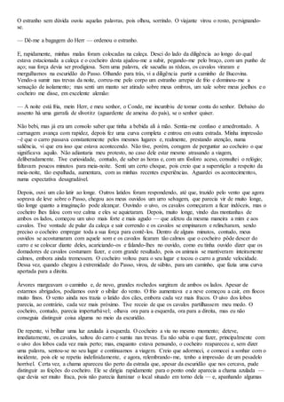 O estranho sem dúvida ouviu aquelas palavras, pois olhou, sorrindo. O viajante virou o rosto, persignando-
se.
— Dê-me a bagagem do Herr — ordenou o estranho.
E, rapidamente, minhas malas foram colocadas na caleça. Desci do lado da diligência ao longo do qual
estava estacionada a caleça e o cocheiro desta ajudou-me a subir, pegando-me pelo braço, com um punho de
aço; sua força devia ser prodigiosa. Sem uma palavra, ele sacudiu as rédeas, os cavalos viraram e
mergulhamos na escuridão do Passo. Olhando para trás, vi a diligência partir a caminho de Bucovina.
Vendo-a sumir nas trevas da noite, correu-me pelo corpo um estranho arrepio de frio e dominou-me a
sensação de isolamento; mas senti um manto ser atirado sobre meus ombros, um xale sobre meus joelhos e o
cocheiro me disse, em excelente alemão:
— A noite está fria, mein Herr, e meu senhor, o Conde, me incumbiu de tomar conta do senhor. Debaixo do
assento há uma garrafa de slivotitz (aguardente de ameixa do país), se o senhor quiser.
Não bebi, mas já era um consolo saber que tinha a bebida ali à mão. Sentia-me confuso e amedrontado. A
carruagem avança com rapidez, depois fez uma curva completa e entrou em outra estrada. Minha impressão
~é que o carro passava constantemente pelos mesmos lugares e, realmente, prestando atenção, numa
saliência, vi que era isso que estava acontecendo. Não tive, porém, coragem de perguntar ao cocheiro o que
significava aquilo. Não adiantaria meu protesto, no caso dele estar mesmo atrasando a viagem,
deliberadamente. Tive curiosidade, contudo, de saber as horas e, com um fósforo aceso, consultei o relógio;
faltavam poucos minutos para meia-noite. Senti um certo choque, pois creio que a superstição a respeito da
meia-noite, tão espalhada, aumentara, com as minhas recentes experiências. Aguardei os acontecimentos,
numa expectativa desagradável.
Depois, ouvi um cão latir ao longe. Outros latidos foram respondendo, até que, trazido pelo vento que agora
soprava de leve sobre o Passo, chegou aos meus ouvidos um urro selvagem, que parecia vir de muito longe,
tão longe quanto a imaginação pode alcançar. Ouvindo o uivo, os cavalos começaram a ficar indóceis, mas o
cocheiro lhes falou com voz calma e eles se aquietaram. Depois, muito longe, vindo das montanhas de
ambos os lados, começou um uivo mais forte e mais agudo — que afetou da mesma maneira a mim e aos
cavalos. Tive vontade de pular da caleça e sair correndo e os cavalos se empinaram e relincharam, sendo
preciso o cocheiro empregar toda a sua força para contê-los. Dentro de alguns minutos, contudo, meus
ouvidos se acostumaram com aquele som e os cavalos ficaram tão calmos que o cocheiro pôde descer do
carro e se colocar diante deles, acariciando-os e falando-lhes no ouvido, como eu tinha ouvido dizer que os
domadores de cavalos costumam fazer, e com grande resultado, pois os animais se mantiveram inteiramente
calmos, embora ainda tremessem. O cocheiro voltou para o seu lugar e tocou o carro a grande velocidade.
Dessa vez, quando chegou à extremidade do Passo, virou, de súbito, para um caminho, que fazia uma curva
apertada para a direita.
Árvores margeavam o caminho e, de novo, grandes rochedos surgiram de ambos os lados. Apesar de
estarmos abrigados, podíamos ouvir o sibilar do vento. O frio aumentava e a neve começou a cair, em flocos
muito finos. O vento ainda nos trazia o latido dos cães, embora cada vez mais fracos. O uivo dos lobos
parecia, ao contrário, cada vez mais próximo. Tive receio de que os cavalos partilhassem meu medo. O
cocheiro, contudo, parecia imperturbável; olhava ora para a esquerda, ora para a direita, mas eu não
conseguia distinguir coisa alguma no meio da escuridão.
De repente, vi brilhar uma luz azulada à esquerda. O cocheiro a viu no mesmo momento; deteve,
imediatamente, os cavalos, saltou do carro e sumiu nas trevas. Eu não sabia o que fazer, principalmente com
o uivo dos lobos cada vez mais perto; mas, enquanto estava pensando, o cocheiro reapareceu e, sem dizer
uma palavra, sentou-se no seu lugar e continuamos a viagem. Creio que adormeci, e comecei a sonhar com o
incidente, pois ele se repetiu indefinidamente, e agora, relembrando-me, tenho a impressão de um pesadelo
horrível. Certa vez, a chama apareceu tão perto da estrada que, apesar da escuridão que nos cercava, pude
distinguir as feições do cocheiro. Ele se dirigia rapidamente para o ponto onde aparecia a chama azulada —
que devia ser muito fraca, pois não parecia iluminar o local situado em torno dela — e, apanhando algumas
 
