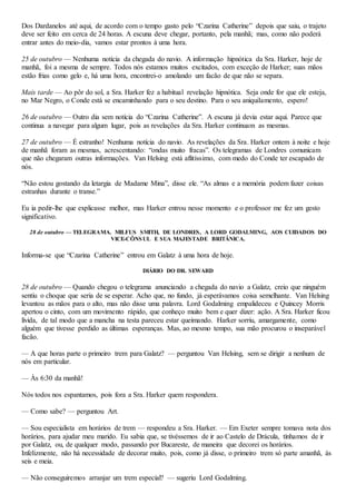 Dos Dardanelos até aqui, de acordo com o tempo gasto pelo “Czarina Catherine” depois que saiu, o trajeto
deve ser feito em cerca de 24 horas. A escuna deve chegar, portanto, pela manhã; mas, como não poderá
entrar antes do meio-dia, vamos estar prontos à uma hora.
25 de outubro — Nenhuma notícia da chegada do navio. A informação hipnótica da Sra. Harker, hoje de
manhã, foi a mesma de sempre. Todos nós estamos muitos excitados, com exceção de Harker; suas mãos
estão frias como gelo e, há uma hora, encontrei-o amolando um facão de que não se separa.
Mais tarde — Ao pôr do sol, a Sra. Harker fez a habitual revelação hipnótica. Seja onde for que ele esteja,
no Mar Negro, o Conde está se encaminhando para o seu destino. Para o seu aniquilamento, espero!
26 de outubro — Outro dia sem notícia do “Czarina Catherine”. A escuna já devia estar aqui. Parece que
continua a navegar para algum lugar, pois as revelações da Sra. Harker continuam as mesmas.
27 de outubro — É estranho! Nenhuma notícia do navio. As revelações da Sra. Harker ontem à noite e hoje
de manhã foram as mesmas, acrescentando: “ondas muito fracas”. Os telegramas de Londres comunicam
que não chegaram outras informações. Van Helsing está aflitíssimo, com medo do Conde ter escapado de
nós.
“Não estou gostando da letargia de Madame Mina”, disse ele. “As almas e a memória podem fazer coisas
estranhas durante o transe.”
Eu ia pedir-lhe que explicasse melhor, mas Harker entrou nesse momento e o professor me fez um gesto
significativo.
28 de outubro — TELEGRAMA. MILFUS SMITH, DE LONDRES, A LORD GODALMING, AOS CUIDADOS DO
VICE-CÔNSUL E SUA MAJESTADE BRITÂNICA.
Informa-se que “Czarina Catherine” entrou em Galatz à uma hora de hoje.
DIÁRIO DO DR. SEWARD
28 de outubro — Quando chegou o telegrama anunciando a chegada do navio a Galatz, creio que ninguém
sentiu o choque que seria de se esperar. Acho que, no fundo, já esperávamos coisa semelhante. Van Helsing
levantou as mãos para o alto, mas não disse uma palavra. Lord Godalming empalideceu e Quincey Morris
apertou o cinto, com um movimento rápido, que conheço muito bem e quer dizer: ação. A Sra. Harker ficou
lívida, de tal modo que a mancha na testa pareceu estar queimando. Harker sorriu, amargamente, como
alguém que tivesse perdido as últimas esperanças. Mas, ao mesmo tempo, sua mão procurou o inseparável
facão.
— A que horas parte o primeiro trem para Galatz? — perguntou Van Helsing, sem se dirigir a nenhum de
nós em particular.
— Às 6:30 da manhã!
Nós todos nos espantamos, pois fora a Sra. Harker quem respondera.
— Como sabe? — perguntou Art.
— Sou especialista em horários de trem — respondeu a Sra. Harker. — Em Exeter sempre tomava nota dos
horários, para ajudar meu marido. Eu sabia que, se tivéssemos de ir ao Castelo de Drácula, tínhamos de ir
por Galatz, ou, de qualquer modo, passando por Bucareste, de maneira que decorei os horários.
Infelizmente, não há necessidade de decorar muito, pois, como já disse, o primeiro trem só parte amanhã, às
seis e meia.
— Não conseguiremos arranjar um trem especial? — sugeriu Lord Godalming.
 