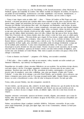 DIÁRIO DE JONATHAN HARKER
30 de outubro — Às nove horas, eu, o Dr. Van Helsing e o Dr. Seward procuramos a firma Mackenzie &
Steinkoff, agentes da Companhia de Londres. Eles tinham recebido um telegrama de Londres, em resposta a
um pedido de Lord Godalming, receberam-nos com muito amabilidade e nos levaram, imediatamente, a~
bordo da escuna. Fomos, então, apresentados ao comandante, Donelson, que nos contou a viagem.
— Nunca vi uma viagem assim na minha vida! — disse. — Viemos de Londres ao Mar Negro com vento
favorável, a tal ponto que parecia que o próprio diabo estava soprando as velas, para o seu proveito. Mas, ao
mesmo tempo, sempre que passávamos por um porto ou um navio, a escuna ficava envolta pelo nevoeiro.
Passamos por Gibraltar sem podermos fazer sinal. Até chegarmos aos Dardanelos, onde tivemos de parar,
para obter licença para entrar, não tivemos a menor comunicação com quem quer que seja. Quando entramos
no Bósforo, os marinheiros começaram a resmungar; alguns deles, os romenos, vieram me pedir para atirar
ao mar uma caixa que fora colocada a bordo por um velho esquisito, antes de partirmos de Londres. Eu
notara que eles tinham olhado horrorizados para o tal velho e tinham feito figa para se livrar do mau-olhado.
Muito bem. O nevoeiro não nos deixou durante cinco dias e deixei o vento nos levar, pois, se o diabo queria
ir a algum lugar, lá chegaria... Não resta dúvida que a viagem foi boa, tivemos sempre calado suficiente; e há
dois dias atrás, quando o nevoeiro se dissipou, vimos que estávamos no rio, em frente de Galatz. Os romenos
ficaram furiosos e queriam, por força, pegar a caixa e atirá-la ao rio. Tive de enfrentá-los decididamente,
para impedi-los de fazer aquilo, pois, com diabo ou sem diabo, tenho de entregar devidamente a carga que
me foi confiada pelos armadores. A caixa estava despachada para Galatz, via Varna e, assim resolvi
descarregá-la no porto, livrando-me dela para sempre. Tivemos de passar a noite ancorados, mas de manhã,
uma hora antes do amanhecer, apareceu um homem a bordo, com uma ordem enviada da Inglaterra, para
receber uma caixa destinada ao Conde Drácula. Tinha todos os papéis em ordem e dei graças a Deus de lhe
entregar a encomenda.
— Como se chamava esse homem? — perguntou o Dr. Helsing, sem esconder a ansiedade.
— É fácil saber — disse o capitão, que, indo ao seu camarote, voltou, trazendo um recibo assinado por
Inimanuel Hildesheim, cujo endereço era Burgenstrasse 16.
Despedimo-nos do capitão e fomos encontrar Hildesheim em seu escritório. Era um hebreu do tipo clássico,
com nariz adunco e um fez. Com alguns argumentos convincentes de nossa parte ele nos contou o que
queríamos. Recebera uma carta de Mr. de Ville, procedente de Londres, encarregando-o de receber, se
possível antes do amanhecer, para evitar a alfândega, uma caixa que chegaria a Galatz pelo “Czarina
Catherine”. A caixa tinha de ser entregue a um certo Petrof Skinsky, que se entendia com os eslovacos, que
faziam o transporte para o porto, pelo rio. Fora pago em papel-moeda inglês. Quando Skinsky o procurara,
levara-o ao navio e desembarcara a caixa, a fim de evitar as despesas de carreto. Era tudo que sabia.
Fomos, então, procurar Skinsky, mas não conseguimos encontrá-lo.
Um dos vizinhos, que não parecia, aliás, estimá-lo de modo algum, informou-nos que ele partira há dois dias
e ninguém tivera mais notícias suas. Isso foi confirmado pelo dono de sua casa, que recebera, por um
mensageiro, as chaves da casa e o aluguei devido, em dinheiro inglês, entre dez e onze horas da noite da
véspera.
Enquanto estávamos conversando, apareceu um homem correndo, ofegante, para anunciar que o corpo de
Skinsky tinha sido encontrado dentro do cemitério da igreja de São Pedro, com o pescoço estraçalhado por
algum animal selvagem.
Saímos, sem podermos chegar a qualquer conclusão definitiva. Estávamos convencidos de que a caixa
estava sendo transportada, por água, para algum lugar, mas só isto. Consternados, voltamos ao hotel para
junto de Mina.
DIÁRIO DE MINA HARKER
 