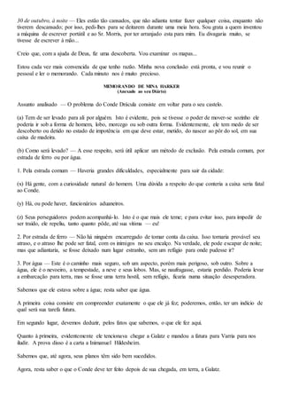 30 de outubro, à noite — Eles estão tão cansados, que não adianta tentar fazer qualquer coisa, enquanto não
tiverem descansado; por isso, pedi-lhes para se deitarem durante uma meia hora. Sou grata a quem inventou
a máquina de escrever portátil e ao Sr. Morris, por ter arranjado esta para mim. Eu divagaria muito, se
tivesse de escrever à mão...
Creio que, com a ajuda de Deus, fiz uma descoberta. Vou examinar os mapas...
Estou cada vez mais convencida de que tenho razão. Minha nova conclusão está pronta, e vou reunir o
pessoal e ler o memorando. Cada minuto nos é muito precioso.
MEMORANDO DE MINA HARKER
(Anexado ao seu Diário)
Assunto analisado — O problema do Conde Drácula consiste em voltar para o seu castelo.
(a) Tem de ser levado para ali por alguém. Isto é evidente, pois se tivesse o poder de mover-se sozinho ele
poderia ir sob a forma de homem, lobo, morcego ou sob outra forma. Evidentemente, ele tem medo de ser
descoberto ou detido no estado de impotência em que deve estar, metido, do nascer ao pôr do sol, em sua
caixa de madeira.
(b) Como será levado? — A esse respeito, será útil aplicar um método de exclusão. Pela estrada comum, por
estrada de ferro ou por água.
1. Pela estrada comum — Haveria grandes dificuldades, especialmente para sair da cidade:
(x) Há gente, com a curiosidade natural do homem. Uma dúvida a respeito do que conteria a caixa seria fatal
ao Conde.
(y) Há, ou pode haver, funcionários aduaneiros.
(z) Seus perseguidores podem acompanhá-lo. Isto é o que mais ele teme; e para evitar isso, para impedir de
ser traído, ele repeliu, tanto quanto pôde, até sua vítima — eu!
2. Por estrada de ferro — Não há ninguém encarregado de tomar conta da caixa. Isso tornaria provável seu
atraso, e o atraso lhe pode ser fatal, com os inimigos no seu encalço. Na verdade, ele pode escapar de noite;
mas que adiantaria, se fosse deixado num lugar estranho, sem um refúgio para onde pudesse ir?
3. Por água — Este é o caminho mais seguro, sob um aspecto, porém mais perigoso, sob outro. Sobre a
água, ele é o nevoeiro, a tempestade, a neve e seus lobos. Mas, se naufragasse, estaria perdido. Poderia levar
a embarcação para terra, mas se fosse uma terra hostil, sem refúgio, ficaria numa situação desesperadora.
Sabemos que ele estava sobre a água; resta saber que água.
A primeira coisa consiste em compreender exatamente o que ele já fez; poderemos, então, ter um indício de
qual será sua tarefa futura.
Em segundo lugar, devemos deduzir, pelos fatos que sabemos, o que ele fez aqui.
Quanto à primeira, evidentemente ele tencionava chegar a Galatz e mandou a fatura para Varria para nos
iludir. A prova disso é a carta a Inimanuel Hildesheim.
Sabemos que, até agora, seus planos têm sido bem sucedidos.
Agora, resta saber o que o Conde deve ter feito depois de sua chegada, em terra, a Galatz.
 