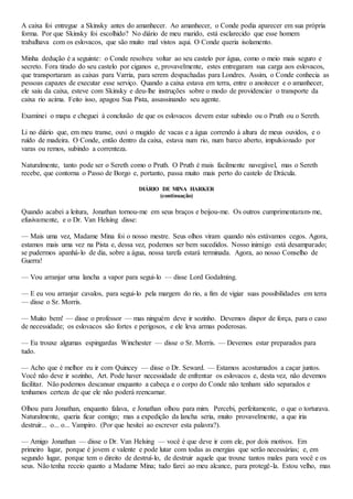 A caixa foi entregue a Skinsky antes do amanhecer. Ao amanhecer, o Conde podia aparecer em sua própria
forma. Por que Skinsky foi escolhido? No diário de meu marido, está esclarecido que esse homem
trabalhava com os eslovacos, que são muito mal vistos aqui. O Conde queria isolamento.
Minha dedução é a seguinte: o Conde resolveu voltar ao seu castelo por água, como o meio mais seguro e
secreto. Fora tirado do seu castelo por ciganos e, provavelmente, estes entregaram sua carga aos eslovacos,
que transportaram as caixas para Varria, para serem despachadas para Londres. Assim, o Conde conhecia as
pessoas capazes de executar esse serviço. Quando a caixa estava em terra, entre o anoitecer e o amanhecer,
ele saiu da caixa, esteve com Skinsky e deu-lhe instruções sobre o modo de providenciar o transporte da
caixa rio acima. Feito isso, apagou Sua Pista, assassinando seu agente.
Examinei o mapa e cheguei à conclusão de que os eslovacos devem estar subindo ou o Pruth ou o Sereth.
Li no diário que, em meu transe, ouvi o mugido de vacas e a água correndo à altura de meus ouvidos, e o
ruído de madeira. O Conde, então dentro da caixa, estava num rio, num barco aberto, impulsionado por
varas ou remos, subindo a correnteza.
Naturalmente, tanto pode ser o Sereth como o Pruth. O Pruth é mais facilmente navegável, mas o Sereth
recebe, que contorna o Passo de Borgo e, portanto, passa muito mais perto do castelo de Drácula.
DIÁRIO DE MINA HARKER
(continuação)
Quando acabei a leitura, Jonathan tornou-me em seus braços e beijou-me. Os outros cumprimentaram-me,
efusivamente, e o Dr. Van Helsing disse:
— Mais uma vez, Madame Mina foi o nosso mestre. Seus olhos viram quando nós estávamos cegos. Agora,
estamos mais uma vez na Pista e, dessa vez, podemos ser bem sucedidos. Nosso inimigo está desamparado;
se pudermos apanhá-lo de dia, sobre a água, nossa tarefa estará terminada. Agora, ao nosso Conselho de
Guerra!
— Vou arranjar urna lancha a vapor para segui-lo — disse Lord Godalming.
— E eu vou arranjar cavalos, para segui-lo pela margem do rio, a fim de vigiar suas possibilidades em terra
— disse o Sr. Morris.
— Muito bem! — disse o professor — mas ninguém deve ir sozinho. Devemos dispor de força, para o caso
de necessidade; os eslovacos são fortes e perigosos, e ele leva armas poderosas.
— Eu trouxe algumas espingardas Winchester — disse o Sr. Morris. — Devemos estar preparados para
tudo.
— Acho que é melhor eu ir com Quincey — disse o Dr. Seward. — Estamos acostumados a caçar juntos.
Você não deve ir sozinho, Art. Pode haver necessidade de enfrentar os eslovacos e, desta vez, não devemos
facilitar. Não podemos descansar enquanto a cabeça e o corpo do Conde não tenham sido separados e
tenhamos certeza de que ele não poderá reencarnar.
Olhou para Jonathan, enquanto falava, e Jonathan olhou para mim. Percebi, perfeitamente, o que o torturava.
Naturalmente, queria ficar comigo; mas a expedição da lancha seria, muito provavelmente, a que iria
destruir... o... o... Vampiro. (Por que hesitei ao escrever esta palavra?).
— Amigo Jonathan — disse o Dr. Van Helsing — você é que deve ir com ele, por dois motivos. Em
primeiro lugar, porque é jovem e valente e pode lutar com todas as energias que serão necessárias; e, em
segundo lugar, porque tem o direito de destruí-lo, de destruir aquele que trouxe tantos males para você e os
seus. Não tenha receio quanto a Madame Mina; tudo farei ao meu alcance, para protegê-la. Estou velho, mas
 
