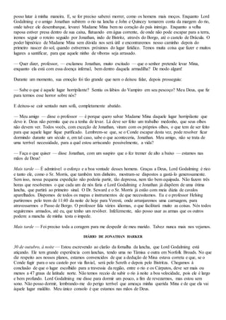 posso lutar à minha maneira. E, se for preciso saberei morrer, como os homens mais moços. Enquanto Lord
Godalming e o amigo Jonathan subirem o rio na lancha e John e Quincey tomarem conta da margem do rio,
onde talvez ele desembarque, levarei Madame Mina bem no coração do país inimigo. Enquanto a velha
raposa estiver presa dentro de sua caixa, flutuando em água corrente, de onde não pode escapar para a terra,
iremos seguir o roteiro seguido por Jonathan, indo de Bistritz, através do Borgo, até o castelo de Drácula. O
poder hipnótico de Madame Mina sem dúvida nos será útil e encontraremos nosso caminho depois do
primeiro nascer do sol, quando estivermos próximos do lugar fatídico. Temos muita coisa que fazer e muitos
lugares a santificar, para que aquele ninho de víboras seja arrasado.
— Quer dizer, professor, — exclamou Jonathan, muito excitado — que o senhor pretende levar Mina,
enquanto ela está com essa doença infernal, bem dentro daquela armadilha? De modo algum!
Durante um momento, sua emoção foi tão grande que nem o deixou falar, depois prosseguiu:
— Sabe o que é aquele lugar horripilante? Sentiu os lábios do Vampiro em seu pescoço? Meu Deus, que fiz
para termos esse horror sobre nós?
E deixou-se cair sentado num sofá, completamente abatido.
— Meu amigo — disse o professor — é porque quero salvar Madame Mina daquele lugar horripilante que
devo ir. Deus não permita que eu a tenha de levar. Lá deve ser feito um trabalho medonho, que seus olhos
não devem ver. Todos vocês, com exceção de Jonathan, viram com os próprios olhos, o que tem de ser feito
para que aquele lugar fique purificado. Lembrem-se que, se o Conde escapar desta vez, pode resolver ficar
dormindo durante um século e, em tal caso, sabe o que aconteceria, Jonathan. Meu amigo, não se trata de
uma terrível necessidade, para a qual estou arriscando possivelmente, a vida?
— Faça o que quiser — disse Jonathan, com um suspiro que o fez tremer de alto a baixo — estamos nas
mãos de Deus!
Mais tarde — É admirável o esforço e a boa vontade desses homens. Graças a Deus, Lord Godalming é rico
e tanto ele, como o Sr. Morris, que também tem dinheiro, mostram-se dispostos a gastá-lo generosamente.
Sem isso, nossa pequena expedição não poderia partir, tão depressa, nem tão bem equipada. Não fazem três
horas que resolvemos o que cada um de nós faria e Lord Godalming e Jonathan já dispõem de uma ótima
lancha, que partirá ao primeiro sinal. O Dr. Seward e o Sr. Morris já estão com meia dúzia de cavalos
aparelhados. Dispomos de todos os mapas e instrumentos de que necessitamos. Eu e o professor Helsing
partiremos pelo trem de 11:40 da noite de hoje para Veresti, onde arranjaremos uma carruagem, para
atravessarmos o Passo de Borgo. O professor fala vários idiomas, o que facilitará muito as coisas. Nós todos
seguiremos armados, até eu, que tenho um revólver. Infelizmente, não posso usar as armas que os outros
podem: a mancha de minha testa o impede.
Mais tarde — Foi preciso toda a coragem para me despedir de meu marido. Talvez nunca mais nos vejamos.
DIÁRIO DE JONATHAN HARKER
30 de outubro, à noite — Estou escrevendo ao clarão da fornalha da lancha, que Lord Godalming está
atiçando. Ele tem grande experiência com lanchas, tendo uma no Tâmisa e outra em Norfolk Broads. No que
diz respeito aos nossos planos, estamos convencidos de que a dedução de Mina estava correta e que, se o
Conde fugir para o seu castelo por via fluvial, será pelo Sereth e depois pelo Bistritza. Chegamos à
conclusão de que o lugar escolhido para a travessia da região, entre o rio e os Cárpatos, deve ser mais ou
menos a 47 graus de latitude norte. Não temos receio de subir o rio à noite a boa velocidade, pois ele é largo
e bem profundo. Lord Godalming me disse para dormir um pouco, a fim de revezarmos, mas estou sem
sono. Não posso dormir, lembrando-me do perigo terrível que ameaça minha querida Mina e de que ela vai
àquele lugar maldito. Meu único consolo é que estamos nas mãos de Deus.
 