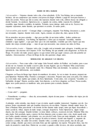 DIÁRIO DE MINA HARKER
1 de novembro — Viajamos durante todo o dia, a boa velocidade. O Dr. Van Helsing tem se mostrado
lacônico; diz aos camponeses que estamos com pressa de chegar a Bistritz e pagá-los bem para fazerem a
muda dos cavalos. Parece que não se cansa; não repousou durante todo o dia, embora tivesse me obrigado a
dormir bastante. Ao anoitecer, hipnotizou-me e, segundo me contou, minha resposta foi a habitual:
escuridão, água batendo e estalidos de madeira. Portanto, nosso inimigo ainda está no rio. Escrevo isto
enquanto esperamos, numa fazenda, que aprontem os cavalos. Já vamos partir...
2 de novembro, pela manhã — Consegui dirigir a carruagem, enquanto Van Helsing descansava e, assim
nos revezando, viajamos durante toda a noite. Agora, estamos em pleno dia, claro, apesar de frio.
Há na atmosfera um peso estranho — digo peso por falta de um termo melhor. Ambos sentimo-nos
oprimidos. Ao amanhecer, Van Helsing me hipnotizou e disse que eu respondi: “escuridão, madeira
estalando e água rugindo”, o que quer dizer que o rio está mudando, à medida que sobe. Espero que meu
marido não esteja correndo perigo — mais do que seja necessário; mas estamos nas mãos de Deus.
2 de novembro, à noite — Viajamos todo o dia. A região está se tornando mais selvagem, à medida que nos
aproximamos das encostas dos Cárpatos. O Dr. Van Helsing diz que amanhã cedo chegaremos ao Passo de
Borgo. Os cavalos são muito poucos agora e os que restam terão que seguir conosco, pois não poderão ser
mudados. Atravessaremos o Passo de Borgo de dia; não queremos chegar antes.
MEMORANDO DE ABRAHAM VAN HELSING
4 de novembro — Para o meu velho e leal amigo John Seward, médico de Purfleet, em Londres, para o caso
de não me ver. Estamos de manhã e escrevo junto de uma fogueira que eu e Madame Mina conservamos
acesa durante toda a noite. Está fazendo muito frio e Madame Mina está dormindo. Ao anoitecer, tentei
hipnotizá-la. mas, infelizmente, sem resultado.
Chegamos ao Passo de Borgo logo depois do amanhecer de ontem. Ao ver os sinais da aurora, preparei-me
para hipnotizar Madame Mina. Paramos a carruagem e descemos. Preparei uma cama com peles, fi-la deitar-
se e com muito mais rapidez que sempre, ela ficou hipnotizada. Como antes, veio a resposta: “escuridão e o
burburinho da água” Depois, acordou, muito bem disposta, e, em breve chegamos ao Passo. Nessa ocasião,
algum novo poder pareceu se manifestar nela, pois apontou para a estrada, dizendo:
— Este é o caminho.
— Como sabe? — perguntei.
— Naturalmente o conheço — disse ela, acrescentando, depois de uma pausa — Jonathan não viajou por ele
e descreveu viagem?
A princípio, achei estranho, mas depois vi que só existia aquele caminho transversal. Seguimos por ele. Aos
poucos, fomos encontrando tudo que Jonathan descreveu em seu diário. Viajamos durante muitas horas. Eu
disse a Madame Mina para dormir e ela dormiu de fato durante muito tempo, tanto que fiquei desconfiado e
tentei acordá-la. Afinal, depois de muito tempo, consegui despertá-la. Tentei hipnotizá-la, algum tempo
depois, mas não consegui. Quando terminei os meus inúteis esforços, escurecera de todo. Madame Mina deu
uma risada. Está acordada, agora, e parece tão bem disposta como eu nunca mais a vira, desde aquela noite
em Carfax, quando entramos, pela primeira vez, em casa do Conde. Estou um tanto intrigado, mas ela está
tão alegre e atenciosa comigo, que me esqueço de todos os temores. Acendi uma fogueira e, enquanto ela
preparava a comida, fui cuidar dos cavalos. Quando voltei, a comida já estava pronta, mas ela não quis
comer comigo, dizendo que estava com tanta fome que não agüentara me esperar. Não gostei disso, mas tive
medo de assustá-la e nada disse. Distraí-me ao comer e, quando a olhei de novo, ela estava acordada, mas
 