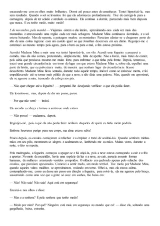 encarando-me com os olhos muito brilhantes. Dormi até pouco antes do amanhecer. Tentei hipnotizá-la, mas
sem resultado. Quando o sol se levantou foi que ela adormeceu profundamente. Tive de carregá-la para a
carruagem, depois de ter selado e atrelado os animais. Ela continua a dormir, parecendo mais bem disposta
que nunca. E eu tenho medo, muito medo!
5 de novembro, pela manhã — Viajamos ontem o dia inteiro, aproximando-nos cada vez mais das
montanhas e atravessando uma região cada vez mais selvagem. Madame Mina continuava dormindo, e o sol
estava baixando. Mas de repente, a paisagem mudou: as montanhas Pareciam afastar-se e chegamos perto do
alto de uma colina íngreme com um castelo igual ao que Jonathan descreveu em seu diário. Regozijei-me e
estremeci ao mesmo tempo pois agora, para o bem ou para o mal, o fim estava próximo.
Acordei Madame Mina e mais uma vez tentei hipnotizá-la, em vão. Acendi uma fogueira e preparei a
comida, mas ela não comeu, protestando, simplesmente, falta de apetite. Não a forcei, mais tratei de comer,
pois sabia que precisava mostrar-me muito forte, para enfrentar o que tinha pela frente. Depois, temeroso,
tracei uma grande circunferência em torno do lugar em que estava Madame Mina e, sobre ela, espalhei uma
parte da hóstia, que eu pulverizara muito, de maneira que nenhum lugar da circunferência ficasse
descoberto. Madame Mina ficou sentada, durante todo aquele tempo, imóvel como se estivesse morta, e foi
empalidecendo até se tornar mais pálida do que a neve; e não dizia uma palavra. Mas, quando me aproximei,
ela se agarrou a mim, tremendo da cabeça aos pés.
— Não quer chegar até a fogueira? — perguntei-lhe desejando verificar o que ela podia fazer.
Ela levantou-se, mas, depois de dar um passo, parou.
— Por que não vem? — insisti.
Ela sacudia a cabeça e tornou a sentar-se onde estava.
— Não posso! — exclamou, depois.
Regozijei-me, pois o que ela não podia fazer nenhum daqueles de quem eu tinha medo poderia.
Embora houvesse perigo para seu corpo, sua alma estava salva!
Pouco depois, os cavalos começaram a relinchar e a empinar e tratei de acalmá-los. Quando sentiram minhas
mãos em seu pêlo, mostraram-se alegres e acalmaram-se, lambendo-me as mãos. Muitas vezes, durante a
noite, o fato se repetiu.
Pela madrugada, a fogueira começou a apagar-se e fui atiçá-la, pois a neve estava começando a cair e o frio
a apertar. No meio da escuridão, havia uma espécie de luz e a neve, ao cair, parecia assumir formas
humanas, de mulheres arrastando vestidos compridos. O silêncio era quebrado apenas pelo relincho dos
cavalos, que pareciam apavorados. Comecei a sentir medo, um medo terrível. Tive medo por Madame Mina,
quando aqueles vultos malditos se aproximaram, rodando em torno. Olhei-a, mas ela estava calma,
contemplando-me; como eu desse um passo em direção a fogueira, para avivá-la, ela me agarrou pelo braço,
sussurrando como uma voz que a gente só ouve em sonhos, tão baixa era:
— Não! Não saia! Não saia! Aqui está em segurança!
Encarei-a nos olhos e disse:
— Mas e a senhora? É pela senhora que tenho medo!
— Medo por mim? Por quê? Ninguém está mais em segurança no mundo que eu! — disse ela, soltando uma
gargalhada, baixa, estranha.
 