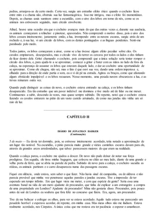 pedras, arranjava-as de certo modo. Certa vez, surgiu um estranho efeito ótico: quando o cocheiro ficou
entre mim e a chama não, obstruiu sua luz fantasmagórica. Isso me intrigou, mas o efeito foi momentâneo.
Depois, as chamas azuis sumiram entre a escuridão, com o uivo dos lobos em torno de nós, como se os
animais nos estivessem seguindo, num círculo envolvente.
Afinal, houve uma ocasião era que o cocheiro avançou mais do que das outras vezes e, durante sua ausência,
os animais começaram a relinchar e pinotear, apavorados. Não compreendi o motivo disso, pois o uivo dos
lobos cessara inteiramente; justamente então, a lua, irrompendo entre as nuvens escuras, surgiu atrás de um
rochedo e, à sua luz, vi um círculo de lobos, com os dentes pontiagudos e as línguas pendentes. Senti-me
paralisado pelo medo.
Todos juntos, os lobos começaram a uivar, como se a lua tivesse algum efeito peculiar sobre eles. Os
cavalos empinavam, desesperados, mas o círculo vivo do terror os cercava por todos os lados e eles tinham
de ficar dentro dele. Gritei chamando o cocheiro, pois compreendi que a única solução seria tentar romper o
círculo dos lobos, e, para ajudá-lo a se aproximar, comecei a gritar e bater com as mãos no lado de fora da
caleça, na esperança de assustar os lobos que estavam daquele lado, e dar ao cocheiro uma oportunidade de
se aproximar. Como ele chegou, não sei, mas o fato é que ouvi sua voz, dando uma ordem imperiosa e,
olhando para a direção de onde partia o som, eu o vi de pé na estrada. Agitou os braços, como que afastando
algum obstáculo impalpável e os lobos recuaram. Nesse momento, uma pesada nuvem obscureceu a lua, e as
trevas reinaram outra vez.
Quando pude distinguir as coisas de novo, o cocheiro estava entrando na caleça, e os lobos tinham
desaparecido. Era tão estranho que um pavor indizível me dominou e tive medo até de falar ou me mexer.
Continuamos a subir, descendo às vezes, mas quase sempre subindo. De repente, notei que o cocheiro estava
fazendo os cavalos entrarem no pátio de um vasto castelo arruinado, de como nas janelas não vinha um só
raio de luz.
CAPÍTULO II
DIÁRIO DE JONATHAN HARKER
(Continuação)
5 de maio — Eu devia ter dormido, pois, se estivesse inteiramente acordado, tetia notado a aproximação de
um lugar tão notável. Na escuridão, o pátio parecia muito grande e vários caminhos escuros davam para ele,
através de grandes arcos arredondados, que talvez parecessem maiores do que eram na realidade.
Quando a caleça parou, o cocheiro me ajudou a descer. De novo não pude deixar de notar sua força
prodigiosa. Em seguida, ele tirou minha bagagem, que colocou no chão ao meu lado, diante de uma grande e
velha porta de ferro, que se abria na parede de pedra. Subindo de novo para a caleça, o cocheiro sacudiu as
rédeas, os animais partiram e o carro desapareceu numa das passagens escuras.
Fiquei em silêncio, onde estava, sem saber o que fazer. Não havia sinal de campainha, ou de aldrava e não
parecia provável que minha voz penetrasse aquelas paredes e janelas escuras. Tive a impressão de ter
esperado um tempo infinito. Em que lugar viera me meter, e com que espécie de gente? Seria essa uma
aventura banal na vida de um mero ajudante de procurador, que tinha de explicar a um estrangeiro a compra
de uma propriedade em Londres? Ajudante de procurador! Mina não gostaria disso. Procurador, pois pouco
antes de sair de Londres eu soubera que fora feliz no concurso que fizera. Era, agora, um procurador.
Tive de me beliscar e esfregar os olhos, para ver se estava acordado. Aquilo tudo estava me parecendo um
pesadelo horrível e esperava acordar, de repente, em minha casa. Mas meus olhos não me iludiam. Estava
realmente acordado, nos Cárpatos. A única coisa que me restava era ter paciência e esperar o amanhecer.
 