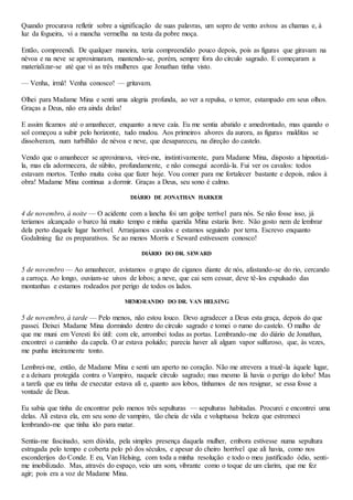 Quando procurava refletir sobre a significação de suas palavras, um sopro de vento avivou as chamas e, à
luz da fogueira, vi a mancha vermelha na testa da pobre moça.
Então, compreendi. De qualquer maneira, teria compreendido pouco depois, pois as figuras que giravam na
névoa e na neve se aproximaram, mantendo-se, porém, sempre fora do círculo sagrado. E começaram a
materializar-se até que vi as três mulheres que Jonathan tinha visto.
— Venha, irmã! Venha conosco! — gritavam.
Olhei para Madame Mina e senti uma alegria profunda, ao ver a repulsa, o terror, estampado em seus olhos.
Graças a Deus, não era ainda delas!
E assim ficamos até o amanhecer, enquanto a neve caía. Eu me sentia abatido e amedrontado, mas quando o
sol começou a subir pelo horizonte, tudo mudou. Aos primeiros alvores da aurora, as figuras malditas se
dissolveram, num turbilhão de névoa e neve, que desapareceu, na direção do castelo.
Vendo que o amanhecer se aproximava, virei-me, instintivamente, para Madame Mina, disposto a hipnotizá-
la, mas ela adormecera, de súbito, profundamente, e não consegui acordá-la. Fui ver os cavalos: todos
estavam mortos. Tenho muita coisa que fazer hoje. Vou comer para me fortalecer bastante e depois, mãos à
obra! Madame Mina continua a dormir. Graças a Deus, seu sono é calmo.
DIÁRIO DE JONATHAN HARKER
4 de novembro, à noite — O acidente com a lancha foi um golpe terrível para nós. Se não fosse isso, já
teríamos alcançado o barco há muito tempo e minha querida Mina estaria livre. Não gosto nem de lembrar
dela perto daquele lugar horrível. Arranjamos cavalos e estamos seguindo por terra. Escrevo enquanto
Godalming faz os preparativos. Se ao menos Morris e Seward estivessem conosco!
DIÁRIO DO DR. SEWARD
5 de novembro — Ao amanhecer, avistamos o grupo de ciganos diante de nós, afastando-se do rio, cercando
a carroça. Ao longo, ouviam-se uivos de lobos; a neve, que cai sem cessar, deve tê-los expulsado das
montanhas e estamos rodeados por perigo de todos os lados.
MEMORANDO DO DR. VAN HELSING
5 de novembro, à tarde — Pelo menos, não estou louco. Devo agradecer a Deus esta graça, depois do que
passei. Deixei Madame Mina dormindo dentro do círculo sagrado e tomei o rumo do castelo. O malho de
que me muni em Veresti foi útil: com ele, arrombei todas as portas. Lembrando-me do diário de Jonathan,
encontrei o caminho da capela. O ar estava poluído; parecia haver ali algum vapor sulfuroso, que, às vezes,
me punha inteiramente tonto.
Lembrei-me, então, de Madame Mina e senti um aperto no coração. Não me atrevera a trazê-la àquele lugar,
e a deixara protegida contra o Vampiro, naquele círculo sagrado; mas mesmo lá havia o perigo do lobo! Mas
a tarefa que eu tinha de executar estava ali e, quanto aos lobos, tínhamos de nos resignar, se essa fosse a
vontade de Deus.
Eu sabia que tinha de encontrar pelo menos três sepulturas — sepulturas habitadas. Procurei e encontrei uma
delas. Ali estava ela, em seu sono de vampiro, tão cheia de vida e voluptuosa beleza que estremeci
lembrando-me que tinha ido para matar.
Sentia-me fascinado, sem dúvida, pela simples presença daquela mulher, embora estivesse numa sepultura
estragada pelo tempo e coberta pelo pó dos séculos, e apesar do cheiro horrível que ali havia, como nos
esconderijos do Conde. E eu, Van Helsing, com toda a minha resolução e todo o meu justificado ódio, senti-
me imobilizado. Mas, através do espaço, veio um som, vibrante como o toque de um clarim, que me fez
agir; pois era a voz de Madame Mina.
 
