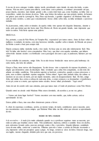 E eis-me de novo entregue à minha sinistra tarefa, arrombando outro túmulo de outra das irmãs, a outra
morena. Não me atrevi a parar para olhá-la, como fizera com a primeira; e continuei procurando até que,
pouco depois, encontrei, num túmulo grande e alto, a outra irmã loura que, como Jonathan, eu tinha visto se
corporificar, saindo dos átomos da névoa. Tinha uma beleza tão radiosa que meu próprio instinto de homem
me gritava para amá-la e protegê-la. Mas, Deus seja louvado, o gemido angustioso de Madame Mina não
saíra de meus ouvidos; e, antes que o encantamento tivesse efeito sobre mim, eu tinha terminado o pavoroso
trabalho.
Eu já procurara, então, todos os túmulos da capela e tinha visto apenas três daqueles fantasmas, durante a
noite, pelo que deduzi que não havia mais Não-Mortos ali. Havia um grande túmulo, mais imponente que
todos os outros. Nele havia apenas uma palavra:
DRÁCULA
Era, portanto, a casa do Não-Morto, do Vampiro-Rei, responsável por tantos outros. Antes de fazer voltar as
mulheres à condição de mortas, com meu horroroso trabalho, espalhei sobre o túmulo de Drácula um pouco
da Hóstia e assim o bani para sempre dali.
Depois começou minha medonha tarefa, e tive medo. Se fosse uma só, teria sido relativamente fácil. Mas
três! Se tinha sido horrível com a encantadora Miss Lucy, que dizer com aquelas estranhas, que tinham
sobrevivido durante séculos e se fortificado com a passagem dos anos e que, se pudessem, lutariam por sua
vida?
Foi um trabalho de carniceiro, amigo John. Se eu não tivesse fortalecido meus nervos pela lembrança da
outra morta, não teria ido adiante.
Graças a Deus, meus nervos não fraquejaram. Se não tivesse visto a expressão de repouso da primeira, e a
alegria que demonstrou antes da dissolução final, revelando que a alma fora conquistada, eu não teria ido
adiante em minha carnificina. Não poderia suportar as horríveis contorções, quando a estaca atravessou o
peito, nem os lábios expelindo espuma sangrenta. Pobres almas! Agora sinto piedade delas, tão calmas se
mostram no seu sono de morte, por um rápido momento, antes do desaparecimento final. De fato, amigo
John, mal minha faca cortou a cabeça de cada uma delas, o corpo começou a se desmanchar e transformou-
se em pó, como se a morte, que esperara tantos séculos, tivesse afinal proclamado: “Aqui estou!”
Antes de sair do castelo selei suas entradas, para que nunca mais o Conde ali penetrasse como Não-Morto.
Quando entrei no círculo onde Madame Mina estava dormindo, ela acordou e, ao me ver, gritou:
— Vamos sair deste lugar horrível! Vamos encontrar com meu marido, que, tenho certeza, está se
aproximando de nós.
Estava pálida e fraca, mas seus olhos denotavam pureza e fervor.
E, cheio de esperança e confiança, porém, ao mesmo tempo, de medo, caminhamos para o nascente, para
nos encontrarmos com nossos amigos, que Madame Mina tinha me dito saber que estavam se aproximando
de nós.
DIÁRIO DE MINA HARKER
6 de novembro — A tarde já ia muito adiantada quando eu e o professor seguimos rumo ao nascente, por
onde eu sabia que Jonathan estava vindo. Não caminhamos depressa, embora o caminho fosse em declive,
pois estávamos levando peles, para nos proteger contra o frio, e provisões. Quando tínhamos caminhado
cerca de uma milha, cansei-me e sentei-me. Olhamos para trás e vimos o castelo de Drácula recortando o
céu, imponente sobre um precipício quase a pique. Ao longe, ouviam-se uivos de lobos. Estavam longe, mas
seu rugido, mesmo chegando abafado pela neve que caía, era pavoroso.
 
