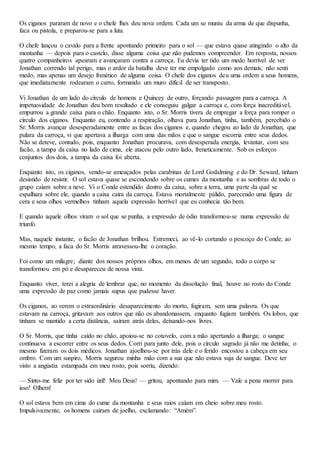 Os ciganos pararam de novo e o chefe lhes deu nova ordem. Cada um se muniu da arma de que dispunha,
faca ou pistola, e preparou-se para a luta.
O chefe lançou o cavalo para a frente apontando primeiro para o sol — que estava quase atingindo o alto da
montanha — depois para o castelo, disse alguma coisa que não pudemos compreender. Em resposta, nossos
quatro companheiros apearam e avançaram contra a carroça. Eu devia ter tido um medo horrível de ver
Jonathan correndo tal perigo, mas o ardor da batalha deve ter me empolgado como aos demais; não senti
medo, mas apenas um desejo frenético de alguma coisa. O chefe dos ciganos deu uma ordem a seus homens,
que imediatamente rodearam o carro, formando um muro difícil de ser transposto.
Vi Jonathan de um lado do círculo de homens e Quincey de outro, forçando passagem para a carroça. A
impetuosidade de Jonathan deu bom resultado e ele conseguiu galgar a carroça e, com força inacreditável,
empurrou a grande caixa para o chão. Enquanto isto, o Sr. Morris tivera de empregar a força para romper o
círculo dos ciganos. Enquanto eu, contendo a respiração, olhava para Jonathan, tinha, também, percebido o
Sr. Morris avançar desesperadamente entre as facas dos ciganos e, quando chegou ao lado de Jonathan, que
pulara da carroça, vi que apertava a ilharga com uma das mãos e que o sangue escorria entre seus dedos.
Não se deteve, contudo, pois, enquanto Jonathan procurava, com desesperada energia, levantar, com seu
facão, a tampa da caixa no lado de cima, ele atacou pelo outro lado, freneticamente. Sob os esforços
conjuntos dos dois, a tampa da caixa foi aberta.
Enquanto isto, os ciganos, vendo-se ameaçados pelas carabinas de Lord Godalming e do Dr. Seward, tinham
desistido de resistir. O sol estava quase se escondendo sobre os cumes da montanha e as sombras de todo o
grupo caíam sobre a neve. Vi o Conde estendido dentro da caixa, sobre a terra, uma parte da qual se
espalhara sobre ele, quando a caixa caíra da carroça. Estava mortalmente pálido, parecendo uma figura de
cera e seus olhos vermelhos tinham aquela expressão horrível que eu conhecia tão bem.
E quando aquele olhos viram o sol que se punha, a expressão de ódio transformou-se numa expressão de
triunfo.
Mas, naquele instante, o facão de Jonathan brilhou. Estremeci, ao vê-lo cortando o pescoço do Conde; ao
mesmo tempo, a faca do Sr. Morris atravessou-lhe o coração.
Foi como um milagre; diante dos nossos próprios olhos, em menos de um segundo, todo o corpo se
transformou em pó e desapareceu de nossa vista.
Enquanto viver, terei a alegria de lembrar que, no momento da dissolução final, houve no rosto do Conde
uma expressão de paz como jamais supus que pudesse haver.
Os ciganos, ao verem o extraordinário desaparecimento do morto, fugiram, sem uma palavra. Os que
estavam na carroça, gritavam aos outros que não os abandonassem, enquanto fugiam também. Os lobos, que
tinham se mantido a certa distância, saíram atrás deles, deixando-nos livres.
O Sr. Morris, que tinha caído no chão, apoiou-se no cotovelo, com a mão apertando a ilharga; o sangue
continuava a escorrer entre os seus dedos. Corri para junto dele, pois o círculo sagrado já não me detinha; o
mesmo fizeram os dois médicos. Jonathan ajoelhou-se por trás dele e o ferido encostou a cabeça em seu
ombro. Com um suspiro, Morris segurou minha mão com a sua que não estava suja de sangue. Deve ter
visto a angústia estampada em meu rosto, pois sorriu, dizendo:
— Sinto-me feliz por ter sido útil! Meu Deus! — gritou, apontando para mim. — Vale a pena morrer para
isso! Olhem!
O sol estava bem em cima do cume da montanha e seus raios caíam em cheio sobre meu rosto.
Impulsivamente, os homens caíram de joelho, exclamando: “Amém”.
 