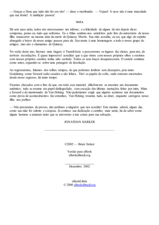 — Graças a Deus que tudo não foi em vão! — disse o moribundo. — Vejam! A neve não é mais imaculada
que sua fronte! A maldição passou!
NOTA
Há sete anos atrás, todos nós atravessamos um inferno; e a felicidade de alguns de nós depois disso
compensa, penso eu, tudo que sofremos. Eu e Afina sentimo-nos satisfeitos pelo fato do aniversário de nosso
filho transcorrer na mesma data da morte de Quincey Morris. Sua mãe acredita, eu sei, que algo do espírito
abnegado e bravo de nosso amigo passou para ele. Seu nome é uma homenagem a todo o nosso grupo de
amigos; mas nós o chamamos de Quincey.
No verão deste ano, fizemos uma viagem à Transilvânia e percorremos os lugares tão cheios, para nós, de
terríveis recordações. É quase impossível acreditar que o que vimos com nossos próprios olhos e ouvimos
com nossos próprios ouvidos tenha sido verdade. Todos os seus traços desapareceram. O castelo continua
como antes, erguendo-se sobre uma paisagem de desolação.
Ao regressarmos, falamos dos velhos tempos, de que podemos lembrar sem desespero, pois tanto
Godalming como Seward estão casados e são felizes. Tirei os papéis do cofre, onde estavam encerrados
desde nosso regresso, há tanto tempo.
Ficamos chocados com o fato de que, em todo esse material, dificilmente se encontra um documento
autêntico; tudo se resume em papel datilografado, com exceção das últimas anotações feitas por mim, Mina
e Seward e do memorando de Van Helsing. Não poderíamos exigir que alguém aceitasse tais documentos
como prova de acontecimentos tão estranhos. Van Helsing resumiu tudo, ao dizer, enquanto carregava nosso
filho nos joelhos:
— Não precisamos de provas; não pedimos a ninguém que nos acredite! Este menino saberá, algum dia,
como sua mãe foi valente e corajosa. Já conhece sua dedicação e carinho; mais tarde, há de saber como
alguns homens a amaram tanto que se atreveram a tais coisas para sua salvação.
JONATHAN HARKER
©2002 — Bram Stoker
Versão para eBook
eBooksBrasil.org
__________________
Dezembro 2002
eBookLibris
© 2006 eBooksBrasil.org
 