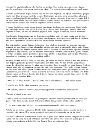 Entreguei-lhe a carta lacrada que o Sr. Hawkins me confiara. Ele a abriu e leu-a, gravemente, depois,
sorrindo amavelmente, entregou-ma para que eu a lesse. Pelo menos um trecho dela deu-me grande prazer:
“Lamento que um ataque de gota, moléstia que me ataca com freqüência, me impeça, em absoluto, qualquer
viagem num futuro próximo; mas tenho o prazer de comunicar que posso enviar um substituto plenamente
capaz, no qual deposito absoluta confiança. É um jovem enérgico e talentoso, à sua maneira, e muito leal. É
discreto e pouco falador e se fez homem trabalhando comigo. Estará à sua disposição, para ajudá-lo quando
senhor desejar e receberá suas instruções respeito de todos os assuntos.”
O próprio Conde tirou a tampa de uma travessa e eu ataquei, imediatamente, um excelente frango assado,
que, com queijo, salada e uma garrafa de velho Tokay, do qual tomei dois copos, constituiu minha ceia.
Enquanto eu comia, o Conde me fez muitas perguntas sobre a viagem e contei-lhe todos os pormenores.
Quando acabei de cear, aquiescendo ao desejo de meu anfitrião, sentei-me numa cadeira junto do fogo e
pus-me a fumar um charuto que ele me ofereceu, desculpando-se, ao mesmo tempo, pelo fato de não fumar.
Tive, então, oportunidade de observá-lo e achei sua fisionomia altamente expressiva.
Tem nariz aquilino, narinas dilatadas, testa ampla e bela cabeleira, já rareando nas têmporas, mas muito
abundante no resto da cabeça. Suas sobrancelhas são espessas, quase se encontrando sobre o nariz. A boca,
pelo que pude ver, sob o bigode espesso, é firme e dura, e os dentes são particularmente aguçados e brancos,
projetando-se entre os lábios, cuja cor demonstra extraordinária vitalidade para sua idade. Quanto ao resto,
as orelhas são pálidas e muito pontudas, o queixo largo e forte e as faces firmes, embora finas. O que mais
impressionava, no entanto, era sua extraordinária palidez.
Até então, eu tinha notado as costas, de suas mãos, que tinham me parecido brancas e finas; mas, vendo-as
mais de perto, pude notar que eram bem grosseiras, com dedos fores. Por mais estranho que pareça, as
palmas das mãos tinham cabelos. As unhas eram compridas e finas, terminando em ponta. Como o Conde se
curvasse sobre mim, encostando-me as mãos, não pude conter um tremor. Talvez tenha sido por causa do
seu mau hálito, mas o fato é que me dominou uma horrível sensação de náusea, que não pude esconder. O
Conde notou-a, evidentemente, e recuou; e com uma espécie de sorriso que deixava ver melhor seus dentes
salientes, sentou-se, de novo, do outro lado da lareira. Ficamos em silêncio durante algum tempo. Do vale,
vinham os uivos de muitos lobos.
— Ouça-os... os filhos da noite — disse o Conde, com os olhos brilhando. — Que música fazem!
E, notando, sem dúvida, minha estranheza, acrescentou:
— Os senhores, habitantes da cidade, não podem compreender os sentimentos de um caçador.
Pôs-se de pé, depois acrescentou:
— Mas o senhor deve estar cansado. Seu quarto já está arrumado e amanhã poderá dormir até a hora que
quiser. Tenho de me ausentar durante toda a tarde. Durma bem, portanto, e tenha sonhos agradáveis!
E, com uma mesura cortês, abriu-me a porta do aposento octogonal e entrei em meu quarto.
Perturba-me um mar de contradições. Duvido; tenho medo; penso coisas estranhas que não me atrevo a
confessar a mim mesmo. Deus que me proteja, ao menos para o bem daqueles que me são caros!
7 de maio — Descansei bastante nestas últimas vinte e quatro horas. Dormi até tarde e ninguém me acordou.
Depois vesti-me, dirigi-me à sala onde ceara e encontrei uma refeição fria e café ainda quente, pois a
cafeteira estava colocada no fogão. Em cima da mesa, havia um cartão, que dizia:
 