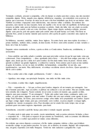 Tive de me ausentar por algum tempo.
Não espere por mim.
D.
Terminada a refeição, procurei a campainha, a fim de chamar os criados para tirar a mesa, mas não encontrei
campainha alguma. Havia, naquela casa, algumas deficiências esquisitas, em contradição com as provas de
riqueza que a cercavam. O serviço de mesa era de ouro e tão bem trabalhado que devia ter um imenso valor.
Também as cortinas e tapeçarias eram valiosíssimas, mas estavam velhas e mofadas. Em nenhum dos
aposentos, nem mesmo no meu toucador, havia um espelho e tive de me valer do espelhinho de barbear que
trouxera na minha mala para me barbear ou pentear os cabelos. Ainda não tinha visto um criado ou ouvido
qualquer ruído no castelo, a não ser o uivo dos lobos. Algum tempo depois, acabada a refeição, procurei
alguma coisa para ler, pois não queria andar pelo castelo antes de pedir licença ao Conde. Não havia no
aposento livro, jornal ou mesmo material para escrever; abri a porta do quarto e encontrei uma espécie de
biblioteca.
Na biblioteca, encontrei, satisfeito, muitos livros ingleses. No centro havia uma mesa repleta de revistas e
jornais londrinos, nenhum deles, contudo, de data recente. Os livros eram sobre assuntos os mais variados e
havia até o Guia de Londres.
Enquanto estava examinando os livros, a porta se abriu e o Conde entrou. Saudou-me, cordialmente, e
acrescentou:
— Estou satisfeito que tenha achado o caminho para aqui pois tenho certeza de que há aqui muita coisa que
o interessará. Estes companheiros — disse, apontando pára o livros — têm sido bons amigos para mim e, há
alguns anos, desde que tive a idéia de ir para Londres me têm dado muitas horas de prazer. Através deles,
aprendi a conhecer sua grande Inglaterra; e conhecê-la é amá-la. Estou ansioso para ir para as ruas repletas
de gente de Londres, ver-me no meio do turbilhão da humanidade, compartilhar de sua vida, suas
transformações, sua morte. Mas, infelizmente, só conheço seu idioma através dos livros. Quero aprender a
falá-lo com o senhor.
— Mas o senhor sabe e fala o inglês perfeitamente, Conde! — disse eu.
— Agradeço, meu amigo, sua apreciação lisonjeira, mas ainda me falta muita coisa.
— Na verdade, o senhor fala o inglês magnificamente.
— Não — respondeu ele. — Sei que, se fosse para Londres, ninguém ali me tomaria por estrangeiro. Isso
não é bastante para mim. Aqui sou nobre; os plebeus me conhecem e sou um senhor. Mas um estranho numa
terra estranha não é ninguém. Ficarei contente de ser como os outros de maneira que, quando eu falar,
ninguém pare para comentar: “É um estrangeiro”. Tenho sido senhor tanto tempo, continuaria ainda a ser
senhor, ou, pelo menos, ninguém seria meu senhor. O senhor não veio aqui somente como agente de meu
amigo Peter Hawkins, de Exeter, para conversar comigo sobre minha nova propriedade em Londres. Espero
que fique comigo algum tempo, para que, conversando com o senhor, eu possa adquirir o sotaque inglês,
corrigindo-me mesmo os pequenos erros. Peço desculpas por ter estado fora tanto tempo; mas sei que
perdoará quem tem tantos negócios importantes para tratar.
Naturalmente, concordei e pedi-lhe licença para entrar à vontade naquele aposento.
— O senhor pode ir onde quiser no castelo, exceto naturalmente onde as portas estiverem fechadas a chave
— respondeu ele. — Não pode se esquecer de que estamos na Transilvânia, onde os costumes são diferentes
dos da Inglaterra e o senhor aqui poderá ver muitas coisas diferentes.
Era evidente que estava disposto a conversar e fiz-lhe muitas perguntas relativas a fatos que já tinham
acontecido comigo ou que pudera perceber. Às vezes, ele se afastava do assunto, fingindo não compreender;
mas, em geral, respondeu com muita franqueza. Tornei-me mais audacioso e perguntei-lhe o que
 
