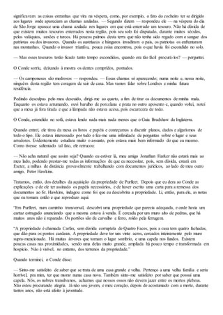 significavam as coisas estranhas que vira na véspera, como, por exemplo, o fato do cocheiro ter se dirigido
aos lugares onde apareciam as chamas azuladas. — Segundo dizem — respondeu ele — na véspera do dia
de São Jorge aparece uma chama azulada nos lugares em que está enterrado um tesouro. Não há dúvida de
que existem muitos tesouros enterrados nesta região, pois seu solo foi disputado, durante muitos séculos,
pelos valáquios, saxões e turcos. Há poucos palmos desta terra que não tenha sido regado com o sangue dos
patriotas ou dos invasores. Quando os austríacos e húngaros invadiram o pais, os patriotas os enfrentaram
nas montanhas. Quando o invasor triunfou, pouca coisa encontrou, pois o que havia foi escondido no solo.
— Mas esses tesouros terão ficado tanto tempo escondidos, quando era tão fácil procurá-los? — perguntei.
O Conde sorriu, deixando à mostra os dentes compridos, pontudos.
— Os camponeses são medrosos — respondeu. — Essas chamas só aparecendo; numa noite e, nessa noite,
ninguém desta região tem coragem de sair de casa. Mas vamos falar sobre Londres e minha futura
residência.
Pedindo desculpas pelo meu descuido, dirigi-me ao quarto, a fim de tirar os documentos de minha mala.
Enquanto os estava arrumando, ouvi barulho de porcelana e prata no outro aposento e, quando voltei, notei
que a mesa já fora tirada e que a lâmpada não estava acesa, pois escurecera de todo.
O Conde, estendido no sofá, estava lendo nada mais nada menos que o Guia Bradshaw da Inglaterra.
Quando entrei, ele tirou da mesa os livros e papéis e começamos a discutir planos, dados e algarismos de
todo o tipo. Ele estava interessado por tudo e fez-me uma infinidade de perguntas sobre o lugar e seus
arredores. Evidentemente estudara muito o assunto, pois estava mais bem informado do que eu mesmo.
Como tivesse salientado tal fato, ele retrucou:
— Não acha natural que assim seja? Quando eu estiver lá, meu amigo Jonathan Harker não estará mais ao
meu lado, podendo prestar-me todas as informações de que eu necessitar, pois, sem dúvida, estará em
Exeter, a milhas de distância provavelmente trabalhando com documentos jurídicos, ao lado de meu outro
amigo, Peter Hawkins.
Tratamos, então, dos detalhes da aquisição da propriedade de Purfleet. Depois que eu dera ao Conde as
explicações e de ele ter assinado os papéis necessários, e de haver escrito uma carta para a remessa dos
documentos ao Sr. Hawkins, indagou como foi que eu descobrira a propriedade. Li, então, para ele, as notas
que eu tomara então e que reproduzo aqui:
“Em Purfleet, num caminho transversal, descobri uma propriedade que parecia adequada, e onde havia um
cartaz estragado anunciando que a mesma estava à venda. É cercada por um muro alto de pedras, que há
muitos anos não é reparado. Os portões são de carvalho e ferro, roído pela ferrugem.
“A propriedade é chamada Carfax, sem dúvida corruptela de Quatro Faces, pois a casa tem quatro fachadas,
que dão para os pontos cardeais. A propriedade deve ter uns vinte acres, cercados inteiramente pelo muro
supra-mencionado. Há muitas árvores que tornam o lugar sombrio, e uma capela nos fundos. Existem
poucas casas nas proximidades, sendo uma delas muito grande, ampliada há pouco tempo e transformada em
hospício. Não é visível, no entanto, dos terrenos da propriedade.”
Quando terminei, o Conde disse:
— Sinto-me satisfeito de saber que se trata de uma casa grande e velha. Pertenço a uma velha família e seria
horrível, pra mim, ter que morar numa casa nova. Também sinto-me satisfeito por saber que possui uma
capela. Nós, os nobres transilvanos, achamos que nossos ossos não devem jazer entre os mortos plebeus.
Não estou procurando alegria. Já não sou jovem, e meu coração, depois de acostumado com a morte, durante
tantos anos, não está afeito à juventude.
 