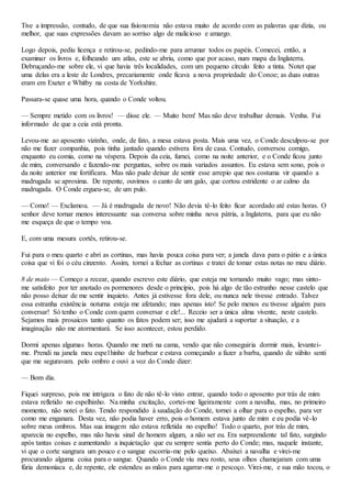 Tive a impressão, contudo, de que sua fisionomia não estava muito de acordo com as palavras que dizia, ou
melhor, que suas expressões davam ao sorriso algo de malicioso e amargo.
Logo depois, pediu licença e retirou-se, pedindo-me para arrumar todos os papéis. Comecei, então, a
examinar os livros e, folheando um atlas, este se abriu, como que por acaso, num mapa da Inglaterra.
Debruçando-me sobre ele, vi que havia três localidades, com um pequeno círculo feito a tinta. Notet que
uma delas era a leste de Londres, precariamente onde ficava a nova propriedade do Conoe; as duas outras
eram em Exeter e Whitby na costa de Yorkshire.
Passara-se quase uma hora, quando o Conde voltou.
— Sempre metido com os livros! — disse ele. — Muito bem! Mas não deve trabalhar demais. Venha. Fui
informado de que a ceia está pronta.
Levou-me ao aposento vizinho, onde, de fato, a mesa estava posta. Mais uma vez, o Conde desculpou-se por
não me fazer companhia, pois tinha jantado quando estivera fora de casa. Contudo, conversou comigo,
enquanto eu comia, como na véspera. Depois da ceia, fumei, como na noite anterior, e o Conde ficou junto
de mim, conversando e fazendo-me perguntas, sobre os mais variados assuntos. Eu estava sem sono, pois o
da noite anterior me fortificara. Mas não pude deixar de sentir esse arrepio que nos costuma vir quando a
madrugada se aproxima. De repente, ouvimos o canto de um galo, que cortou estridente o ar calmo da
madrugada. O Conde ergueu-se, de um pulo.
— Como! — Exclamou. — Já é madrugada de novo! Não devia tê-lo feito ficar acordado até estas horas. O
senhor deve tornar menos interessante sua conversa sobre minha nova pátria, a Inglaterra, para que eu não
me esqueça de que o tempo voa.
E, com uma mesura cortês, retirou-se.
Fui para o meu quarto e abri as cortinas, mas havia pouca coisa para ver; a janela dava para o pátio e a única
coisa que vi foi o céu cinzento. Assim, tornei a fechar as cortinas e tratei de tomar estas notas no meu diário.
8 de maio — Começo a recear, quando escrevo este diário, que esteja me tornando muito vago; mas sinto-
me satisfeito por ter anotado os pormenores desde o princípio, pois há algo de tão estranho nesse castelo que
não posso deixar de me sentir inquieto. Antes já estivesse fora dele, ou nunca nele tivesse entrado. Talvez
essa estranha existência noturna esteja me afetando; mas apenas isto! Se pelo menos eu tivesse alguém para
conversar! Só tenho o Conde com quem conversar e ele!... Receio ser a única alma vivente, neste castelo.
Sejamos mais prosaicos tanto quanto os fatos podem ser; isso me ajudará a suportar a situação, e a
imaginação não me atormentará. Se isso acontecer, estou perdido.
Dormi apenas algumas horas. Quando me meti na cama, vendo que não conseguiria dormir mais, levantei-
me. Prendi na janela meu espe1hinho de barbear e estava começando a fazer a barba, quando de súbito senti
que me seguravam. pelo ombro e ouvi a voz do Conde dizer:
— Bom dia.
Fiquei surpreso, pois me intrigara o fato de não tê-lo visto entrar, quando todo o aposento por trás de mim
estava refletido no espelhinho. Na minha excitação, cortei-me ligeiramente com a navalha, mas, no primeiro
momento, não notei o fato. Tendo respondido à saudação do Conde, tornei a olhar para o espelho, para ver
como me enganara. Desta vez, não podia haver erro, pois o homem estava junto de mim e eu podia vê-lo
sobre meus ombros. Mas sua imagem não estava refletida no espelho! Todo o quarto, por trás de mim,
aparecia no espelho, mas não havia sinal de homem algum, a não ser eu. Era surpreendente tal fato, surgindo
após tantas coisas e aumentando a inquietação que eu sempre sentia perto do Conde; mas, naquele instante,
vi que o corte sangrara um pouco e o sangue escorria-me pelo queixo. Abaixei a navalha e virei-me
procurando alguma coisa para o sangue. Quando o Conde viu meu rosto, seus olhos chamejaram com uma
fúria demoníaca e, de repente, ele estendeu as mãos para agarrar-me o pescoço. Virei-me, e sua mão tocou, o
 