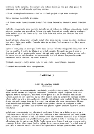 rosário que prendia o crucifixo. Isso acarretou uma mudança instantânea nele, pois a fúria passou tão
rapidamente que mal pude acreditar que tivesse ocorrido.
— Tome cuidado para não se cortar — disse ele. — É mais perigoso do que pensa, nesta região.
Depois, agarrando o espelhinho prosseguiu:
— E foi este maldito objeto o causador de tudo! É um ridículo instrumento da vaidade humana. Fora com
ele!
E abrindo a pesada janela, atirou o espelho, que se fez em mil pedaços, nas pedras do pátio, embaixo. Depois
retirou-se, sem dizer mais uma palavra. Foi uma coisa muito desagradável, pois não sei como vou fazer a
barba, a não ser que a caixa do meu relógio ou o fundo da bacia de barbear, que felizmente é de metal,
sirvam de espelho.
Quando cheguei à sala de jantar, a refeição matinal estava posta; mas não consegui encontrar o Conde em
lugar algum. Assim, comi sozinho. É estranho ainda não ter visto o Conde comer ou beber. Deve ser um
homem bem original!
Depois de comer, andei um pouco pelo castelo. Desci a escada e encontrei um aposento dando para o sul. A
vista era magnífica. O castelo fica à beira de um terrível precipício. Uma pedra que caia da janela se
despenhará por mil pés sem tocar coisa alguma! Até onde a vista podia alcançar, só havia as copas verdes
das árvores, com um rochedo saliente, de vez em quando. Aqui e ali, viam-se fitas prateadas de rios
serpenteando através da floresta, em ravinas profundas.
Continuei a examinar o castelo; portas, portas por toda a parte, e todas fechadas e trancadas.
O castelo é uma verdadeira prisão e sou prisioneiro.
CAPÍTULO III
DIÁRIO DE JONATHAN HARKER
(Continuação)
Quando verifiquei que estava prisioneiro, uma irritação profunda me tomou conta. Corri pelas escadas,
acima e abaixo, tentárido abrir as portas, mas em vão. Quando voltei, depois de algumas horas, tive a
impressão de haver enlouquecido, pois minha conduta parecia a de um rato apanhado numa ratoeira.
Contudo, quando me veio a convicção de que estava indefeso, sentei-me calmamente e comecei a refletir
sobre o melhor que havia a fazer. Ainda estou refletindo e não cheguei a uma conclusão definitiva. Somente
de uma coisa tenho certeza: é que não devo permitir que o Conde saiba o que estou pensando. Ele sabe
muito bem que estou aprisionado; foi ele próprio que me prendeu e apenas iria me enganar se eu lhe
revelasse os fatos. O que tenho a fazer é esconder meus próprios segredos e temores e conservar os olhos
bem abertos.
Mal chegara a essa conclusão, ouvi o barulho da grande porta de baixo que se fechava e percebi que o
Conde havia entrado. Ele não se dirigiu logo para a biblioteca, e, indo cautelosamente para o meu próprio
quarto, encontrei-o arrumando a cama. Era estranho aquilo, mas confirmava a conclusão a que eu chegara:
não havia criados naquela casa. Quando mais tarde, através da greta da porta, vi o Conde pondo a mesa da
sala de jantar, não tive mais a menor dúvida. Aquilo era uma prova de que só havia uma pessoa no castelo,
e, portanto, devia ter sido o próprio Conde o cocheiro da caleça que me trouxe aqui. Foi terrível pensar tal
coisa; pois, se assim era, isso quer dizer que o Conde pode dominar os lobos, como dominou, apenas
 