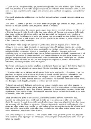 — Quero avisá-lo, meu jovem amigo, que, se sair destes aposentos, não deve, de modo algum, dormir em
outra parte do castelo. É muito velho e as pessoas que nele não souberem dormir terão maus sonhos. Se tiver
sono, volte para seu próprio quarto, ou para estes aposentos, pois aqui ficará em segurança. Mas se não tiver
cuidado...
Compreendi a insinuação perfeitamente; mas duvidava que pudesse haver pesadelo pior que o mistério que
me rodeava.
Mais tarde. — Confirmo o que disse. Não receio dormir em qualquer lugar onde ele não esteja. Coloquei o
crucifixo na cabeceira da minha cama, imaginando afastar os pesadelos.
Quando o Conde se retirou, fui para meu quarto. Algum tempo depois, como tudo estivesse em silêncio, saí
e dirigi-me à escada de pedra, de onde podia olhar para o lado do sul. Dava-me certa sensação de liberdade
olhar para a vastidão do lado de fora, embora me fosse inacessível, em comparação com a estreiteza e
escuridão do pátio. Ao debruçar-me à janela, notei alguma coisa que se movia no andar de baixo, à minha
esquerda, onde deviam se abrir, segundo meus cálculos, pela ordem dos assentos, as janelas do quarto do
Conde. Afastei-me e olhei, atentamente.
O que chamara minha atenção era a cabeça do Conde, saindo para fora da janela. Não vi o rosto, mas
distingui-o pelo pescoço e pelo movimento de suas costas e braços. De qualquer maneira, não podia me
enganar com aquelas mãos, que tivera tantas oportunidades de examinar. A principio, eu estava interessado e
um tanto distraído, pois qualquer coisa serve para distrair um prisioneiro. Mas meus sentimentos
transformaram-se em repulsa quando vi todo o corpo do Conde projetar-se pela janela, vagarosamente, e sair
se arrastando pela parede, de cabeça para baixo, com o manto agitando-se ao vento, como asas enormes. A
princípio, não pude acreditar no que estava vendo. Pensei que fosse uma ilusão causada pelo luar. Mas não
podia haver dúvida. Os dedos dos pés e das mãos se agarravam as pedras da parede, e o Conde andava
velozmente, de cabeça para baixo, como uma lagartixa.
Que homem será este, ou que criatura semelhante a um homem? Receio que o pavor deste horrível lugar me
enlouqueça e que não haja meio de escapar daqui. Estou tão horrorizado que não ouso pensar em...
15 de maio — Outra vez vi o Conde sair pela parede abaixo, como uma lagartixa, e desaparecer, a uns cem
pés abaixo, em alguma janela ou buraco. Vi que saíra do castelo e resolvi aproveitar a oportunidade para
procurar ver mais do que tinha me atrevido a ver até agora. Voltei ao quarto e, pegando uma lâmpada,
experimentei todas as portas. Estavam trancadas, como esperava, e as fechaduras eram relativamente novas;
mas desci pela escada de pedra, chegando ao vestíbulo por onde entrara.
Verifiquei que podia abrir facilmente os ferrolhos da porta, e o cadeado, mas a porta estava trancada e a
chave desaparecera. A chave devia estar no quarto do Conde; resolvi ver se encontrava a porta do seu quarto
aberta para me apoderar da chave e fugir. Continuei a examinar as várias escadas e corredores e tentar abrir
as portas que davam para os mesmos. Havia uns dois aposentos abertos, mas nada havia demais neles, a não
ser a mobília, muito velha e mofada.
Afinal, encontrei uma porta, no alto da escada, que se abriu quando a empurrei com bastante força.
Encontrei-me, então, numa ala do castelo mais à direita que os aposentos que eu tinha visto e um andar
abaixo dos mesmos. O castelo é construído num elevado rochedo e inexpugnável por três lados. Para o este,
fica um grande vale, que dá para as montanhas. Esta era, evidentemente, a parte do castelo ocupada pelas
damas nos velhos tempos, pois a mobília era mais confortável que nos aposentos que eu vira até então. Aqui
estou escrevendo, numa mesinha de carvalho, onde, possivelmente, nos velhos tempos, alguma jovem se
sentou, enrubescida, para escrever cartas de amor.
Mais tarde: madrugada de 16 de maio — Deus conserve minha saúde, que é tudo que me resta. Enquanto
viver aqui minha única esperança é não enlouquecer. Estou começando a ver sob nova luz certas coisas que
tinham me intrigado.
 