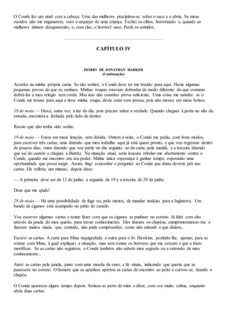 O Conde fez um sinal com a cabeça. Uma das mulheres precipitou-se sobre o saco e o abriu. Se meus
ouvidos não me enganaram, ouvi o arquejar de uma criança. Fechei os olhos, horrorizado e, quando as
mulheres tinham desaparecido, e, com elas, o horrível saco. Perdi os sentidos.
CAPÍTULO IV
DIÁRIO DE JONATHAN HARKER
(Continuação)
Acordei na minha própria cama. Se não sonhei, o Conde deve ter me trazido para aqui. Havia algumas
pequenas provas de que eu sonhara. Minhas roupas estavam dobradas de modo diferente do que costumo
dobrá-las e meu relógio sem corda. Mas isso não constitui prova suficiente. Uma coisa me satisfaz: se o
Conde me trouxe para aqui e tirou minha roupa, devia estar com pressa, pois não mexeu em meus bolsos.
18 de maio — Desci, outra vez, à luz do dia, pois preciso saber a verdade. Quando cheguei à porta no alto da
estrada, encontrei-a fechada pelo lado de dentro.
Receio que não tenha sido sonho.
19 de maio — Estou em maus lençóis, sem dúvida. Ontem à noite, o Conde me pediu, com bons modos,
para escrever três cartas, uma dizendo que meu trabalho aqui já está quase pronto, e que vou regressar dentro
de poucos dias; outra dizendo que vou partir no dia seguinte ao da carta, pela manhã, e a terceira dizendo
que saí do castelo e cheguei a Bistritz. Na situação atual, seria loucura rebelar-me abertamente contra o
Conde, quando me encontro em seu poder. Minha única esperança é ganhar tempo, esperando uma
oportunidade que possa surgir. Assim, fingi concordar e perguntei ao Conde que datas deveria pôr nas
cartas. Ele refletiu um minuto, depois disse:
— A primeira deve ser de 12 de junho, a segunda de 19 e a terceira de 29 de junho.
Deus que me ajude!
28 de maio — Há uma possibilidade de fuga ou, pelo menos, de mandar notícias para a Inglaterra. Um
bando de ciganos está acampado no pátio do castelo.
Vou escrever algumas cartas e tentar fazer com que os ciganos as punham no correio. Já falei com eles
através da janela do meu quarto, para travar conhecimento. Eles tiraram os chapéus, cumprimentaram-me e
fizeram muitos sinais, que, contudo, não pude compreender, como não entendi o que diziam...
Escrevi as cartas. A carta para Mina taquigrafada e outra para o Sr. Hawkins, pedindo-lhe, apenas, para se
avistar com Mina, à qual expliquei a situação, mas sem contar os horrores que me cercam e que a iriam
mortificar. Se as cartas não seguirem, o Conde também não saberá meu segredo ou a extensão de meu
conhecimento...
Atirei as cartas pela janela, junto com uma moeda de ouro, e fiz sinais, indicando que queria que as
pusessem no correio. O homem que as apanhou apertou as cartas de encontro ao peito e curvou-se, tirando o
chapéu.
O Conde apareceu algum tempo depois. Sentou-se perto de mim e disse, com voz muito calma, enquanto
abria duas cartas:
 