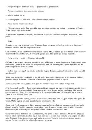 — Por que não posso partir esta noite? — perguntei-lhe a queima-roupa.
— Porque meu cocheiro e os cavalos estão ausentes.
— Mas eu poderia ir a pé.
— E sua bagagem? — retrucou o Conde, com um sorriso diabólico.
— Posso mandar buscá-la mais tarde.
— Não quero que o senhor fique em minha casa um minuto contra a sua vontade — exclamou o Conde. —
Venha comigo, meu jovem amigo!
E, gravemente, segurando a lâmpada, precedeu-me na escada e caminhou até a porta do vestíbulo, onde
parou.
— Ouça!
De muito perto, vinha o uivo de lobos. Depois de alguns momentos, o Conde aproximou-se da porta e
começou a abri-la, após tirar as pesadas trancas.
Com assombro, vi que a porta não estava fechada a chave. Mas, à medida que ia se abrindo, o uivo dos lobos
ia se tornando mais forte e feroz. Compreendi que era inútil lutar contra ele naquele momento.
— Feche a porta! — gritei. — Esperarei até amanhã!
O Conde fechou a porta e voltamos em silêncio para a biblioteca e, um ou dois minutos depois, passei para o
meu quarto. Quando ia me deitar, tive a impressão de ouvir um sussurro junto à porta. Aproximei-me na
ponta dos pés e ouvi a voz do Conde:
— Voltem para o seu lugar! Sua ocasião ainda não chegou. Tenham paciência! Esta noite é minha. Amanhã
será de vocês!
Houve uma risada baixa, zombeteira e, furioso, abri a porta e vi do lado de fora as três horríveis mulheres,
passando a língua nos lábios. Vendo-me, soltaram uma gargalhada terrível e fugiram.
Voltando ao quarto, caí de jóelhos. Está, pois, tão próximo o meu fim? Senhor, protegei-me!
30 de junho, pela manhã — Talvez sejam estas as últimas palavras que escrevo neste diário. Acordei com o
canto dos galos e desci ao vestíbulo. Como a porta não estava fechada a chave na véspera, tinha alguma
esperança de fugir. Puxei os pesados ferrolhos e fiz cair os cadeados, mas a pesada porta não se moveu.
Todos os meus esforços foram vãos.
Resolvi, então, procurar a chave, custasse o que custasse. Desci mais uma vez, pela parede, até o quarto do
Conde. Minha angústia era tanta que não hesitei em arriscar a vida.
O quarto do Conde estava vazio. Desci a escada em caracol que conduzia ao corredor subterrâneo e, de lá,
cheguei à capela. O caixão continuava em seu lugar, mas, dessa vez, a tampa estava descida. Levantei-a,
com cuidado pois estava disposto, de qualquer modo, a revistar os bolsos do Conde.
O que vi me encheu de horror. Era o Conde mesmo, mas como se tivesse remoçado. Os cabelos e bigodes
brancos tinham se tornado grisalhos, a pele mais clara e a boca ainda mais vermelha que sempre, nos lábios
gotas de sangue fresco, que escorriam pelo queixo e pescoço. Toquei-o com enorme repulsa, mas era
preciso. Em vão remexi-lhe os bolsos; não encontrei as chaves.
 
