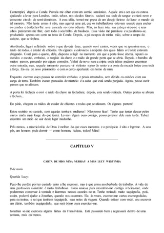 Contemplei, depois o Conde. Parecia me olhar com um sorriso sarcástico. Aquele era o ser que eu estava
ajudando a levar para Londres, onde, talvez, nos séculos futuros, saciará sua sede de sangue e criará novo e
crescente círculo de semi-demônios. A essa idéia, tornei-me presa de um desejo furioso de livrar o mundo de
tal monstro. Não havia armas à mão, mas agarrei uma pá, que os trabalhadores estavam usando para encher
os caixões e desfechei-lhe uma pancada no rosto odiento. Mas, ao fazer isto, sua cabeça virou-se e seus
olhos pareceram me fitar, com todo o seu brilho de basilisco. Essa visão me paralisou e a pá afastou-se,
produzindo apenas um corte na testa do Conde. Depois, a pá escapou de minha mão, sobre a tampa do
caixote, que se fechou.
Atordoado, fiquei refletindo sobre o que deveria fazer, quando ouvi cantos, vozes que se aproximavam, o
ruído de rodas, e estalar de chicotes. Os ciganos e eslovacos a respeito dos quais falara o Conde estavam
chegando. Corri para o quarto, dele, disposto a fugir no momento em que a porta fosse aberta. Apurei os
ouvidos e escutei, embaixo, o rangido da chave e o ruído da grande porta que se abria. Depois, o barulho de
muitos passos, passando por algum corredor. Voltei de novo para a cripta onde talvez pudesse encontrar
outra entrada; mas, naquele momento pareceu vir violento sopro de vento e a porta da escada bateu com toda
a força. Eis-me de novo prisioneiro e com o cerco apertando em torno de mim.
Enquanto escrevo ouço passos no corredor embaixo e pesos arrastados, sem dúvida os caixões com sua
carga de terra. Também escuto pancadas de martelo: é a caixa que está sendo pregada. Agora, posso ouvir
passos que se afastam.
A porta foi fechada e ouvi o ruído da chave na fechadura; depois, esta sendo retirada. Outras portas se abrem
e fecham...
Do pátio, chegam os ruídos de estalar de chicotes e rodas que se afastam. Os ciganos partem!
Estou sozinho no castelo, com aquelas terríveis mulheres! Não posso ficar! Tenho que tentar descer pelos
muros ainda mais longe do que tentei. Levarei algum ouro comigo, posso precisar dele mais tarde. Talvez
encontro um meio de sair deste lugar medonho.
Pelo menos, a misericórdia de Deus é melhor do que esses monstros e o precipício é alto e íngreme. A seus
pés, um homem pode dormir — como homem. Adeus, todos! Mina!
CAPÍTULO V
CARTA DE MISS MINA MURRAY A MISS LUCY WESTENRA
9 de maio
Querida Lucy:
Peço-lhe perdão por ter custado tanto a lhe escrever, mas é que estou assoberbada de trabalho. A vida de
uma professora assistente é muito trabalhosa. Estou ansiosa para encontrar-me contigo à beira-mar, onde
poderemos conversar à vontade e fazermos nossos castelos no ar. Tenho treinado muito taquigrafia, pois,
assim, poderei ajudar a Jonathan, quando nos casarmos. Ele, às vezes, escreve-me cartas estenografadas,
para eu treinar, e sei que também taquigrafa. suas notas de viagem. Quando estiver com você, vou escrever
um diário, também taquigrafado, que será ótimo para exercitar-me.
Jonathan só me escreveu alguma linhas da Transilvânia. Está passando bem e regressará dentro de uma
semana, mais ou menos.
 
