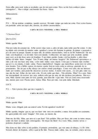 Estou aflita para ouvir todas as novidades que ele tem para contar. Deve ser tão bom conhecer países
estrangeiros!... Mas o relógio está batendo dez horas. Adeus.
Afetuosamente.
MINA
P.S. — Dê-me notícias completas, quando escrever. Há muito tempo que nada me conta. Ouvi certos boatos,
em particular sobre um rapaz alto, moreno, de cabelos encaracolados...
CARTA DE LUCY WESTENRA A MINA MURRAY
7 Chatman Street
Quarta-feira
Minha querida Mina:
Não tem razão de censurar-me. Já lhe escrevi duas vezes e, além de tudo, nada tenho para lhe contar. A vida
na cidade está correndo de maneira muito agradável e temos ido bastante às galerias de pintura e passeado a
pé e de carro no parque. Quanto ao rapaz alto, de cabelos encaracolados, trata-se de Mr. Holmwood. Ele nos
visita com freqüência e se dá muito bem com mamãe. Conhecemos um rapaz que seria excelente partido
para você, se já não fosse noiva do Jonathan. É um ótimo partido, bonito e de boa família e, além disso
médico de muito futuro. Imagine! Tem 29 anos, dirige um imenso hospício! Mr. Holmwood apresentou-o a
mim e ele veio nos fazer uma visita, e tem vindo muitas vezes depois. Creio que é o homem mais resoluto
que já vi e, no entanto, é muito calmo. Parece imperturbável. Imagino que maravilhoso poder deve ter sobre
seus doentes. Tem o hábito curioso de encarar a gente bem no rosto como se estivesse querendo ler os
pensamentos. Diz ele que eu lhe ofereço um curioso estudo psicológico. Como você sabe, não me interesso
muito por vestidos, para poder lhe descrever as novas modas. A moda é tão cacete... Lá vem gíria outra vez,
mas não faz mal. Arthur diz isto todo o dia. AI está, tenho que dizer... Não adivinha, Mina? Eu o amo. Sinto-
me envergonhada de escrever isto, pois, embora ache que me ame, ele não declarou por palavras. Mas eu o
amo, Mina. Queria estar junto de você, querida, para dizer-lhe o que sinto. Não sei como estou escrevendo
isto, mesmo para você. Preciso parar. Adeus, Mina. Reze por mim, reze pela minha felicidade.
LUCY
P.S. — Não é preciso dizer que isto é segredo L.
CARTA DE LUCY WESTENRA A MINA MURRAY
24 de maio
Minha querida Mina:
Muitas vezes obrigada pela sua amável carta. Foi tão agradável recebê-la!
Minha querida, imagine que eu, que vou fazer vinte anos em setembro, e nunca fora pedida em casamento,
fui agora pedida três vezes! Imagine! Três vezes, no mesmo dia.
Sinto-me tão feliz, Mina, que nem sei o que fazer! Três pedidos. Mas, por favor, não conte às outras moças,
senão vão fazer as idéias mais extravagantes. Há moças tão fúteis! Eu e você, Mina, estamos noivas e
podemos desprezar a vaidade.
Mas deixe-me falar sobre os três pedidos. O primeiro pretendente, que veio antes do almoço, é o Dr. John
Seward, diretor do hospício, sobre o qual já lhe falei. Parecia muito calmo, mas, na verdade, estava nervoso.
 