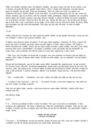 Tinha, sem dúvida, pensado, antes, em inúmeros detalhes, mas quase sentou em cima de sua cartola, o que
os homens em geral não fazem, quando estão calmos, e ficou o tempo todo brincando com uma lanceta,
quase me fazendo dar um grito. Falou-me diretamente. Disse-me quão cara eu lhe era, embora me
conhecesse tão pouco. Estava dizendo como seria infeliz se eu não me interessasse por ele, mas, vendo-me
chorar, exclamou que era um bruto e não iria aumentar minha perturbação. Depois, perguntou-me se poderia
amá-lo algum dia. Sacudi a cabeça e suas mãos ficaram trêmulas e, depois de hesitar um pouco, perguntou-
me se eu gostava de outro. Achei que devia lhe dizer sim. Apenas lhe disse isso e ele me disse que desejava
que eu fosse feliz e que, se precisasse de um amigo, devia contar com ele. Não posso deixar de chorar, Mina;
peço desculpas por esta carta toda manchada. Paro aqui, pois me sinto tão triste, no meio de minha
félicidade!...
À noite
Arthur acaba de sair e encontro-me num estado de espírito melhor do que quando interrompi a carta, por isso
vou continuar a contar o que se passou durante o dia.
O número dois apareceu depois do almoço. É um rapaz muito simpático, americano do Texas, e parece tão
jovem que custa a acreditar que tenha estado em tanto lugares e vivido tantas aventuras. Mr. QuinCey.
Morris encontrou-me sozinha. Parece que um rapaz sempre encontra a gente sozinha, mas não é, pois Arthur
procurou duas vezes a oportunidade e eu sempre o ajudando o mais que podia; não me envergonho de
contar. Mas, como ia dizendo, Mr. Morris sentou-se a meu lado, segurou-me a mão e disse:
— Miss Lucy, não sou digno de desatar-lhe os sapatos, mas, para encontrar um homem que seja digno da
senhora, talvez tenha de esperar muito tempo. Na falta de outro melhor, não se contentaria com um marido
imperfeito?
Parecia tão bem-humorado, que me foi muito menos difícil responder-lhe negativamente do que ao pobre
Dr. Seward. Assim, disse-lhe, tão despreocupadamente quanto pude, que não sentia pressa de me casar. Ele
retrucou, então, que esperava que, se tivesse falado de modo que nem parecera leviano para uma ocasião tão
séria, eu lhe perdoaria. E acabou, realmente, falando com seriedade. Fiquei nervosa, e ele percebeu minha
agitação.
— Sim — confessei-lhe. — Realmente, amo outro, embora ele ainda não tenha me dito que me ama.
— A senhora é uma moça leal — disse ele. — Se já gosta de outro, só me resta resignar-me, mas pode crer
que serei sempre seu amigo dedicado.
Tudo isso me agitou muito, querida, e não posso descrever agora minha felicidade, depois de lhe haver
contado tudo isso.
Sua afetuosa amiga
LUCY
P. S. — Não há necessidade de dizer o nome do número Três, que você já deve ter adivinhado. E tudo
aconteceu tão rapidamente! Ele entrou e abraçou-me. Sinto-me transbordante de alegria. Tudo que me resta
no futuro é mostrar que não sou ingrata para com Deus por me dar esta felicidade, este apaixonado, marido e
amigo. Adeus.
DIÁRIO DO DR. SEWARD
(Gravado em fonógrafo)
25 de maio — No abatimento em que me encontro, depois da recusa que sofri, creio que o melhor remédio é
o trabalho. Escolhi um doente que promete um estudo muito interessante.
 