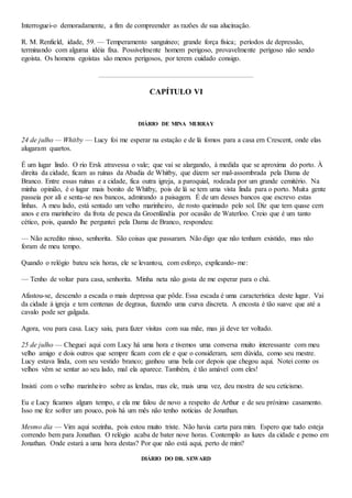 Interroguei-o demoradamente, a fim de compreender as razões de sua alucinação.
R. M. Renfield, idade, 59. — Temperamento sanguíneo; grande força física; períodos de depressão,
terminando com alguma idéia fixa. Possivelmente homem perigoso, provavelmente perigoso não sendo
egoísta. Os homens egoístas são menos perigosos, por terem cuidado consigo.
CAPÍTULO VI
DIÁRIO DE MINA MURRAY
24 de julho — Whitby — Lucy foi me esperar na estação e de lá fomos para a casa em Crescent, onde elas
alugaram quartos.
É um lugar lindo. O rio Ersk atravessa o vale; que vai se alargando, à medida que se aproxima do porto. À
direita da cidade, ficam as ruínas da Abadia de Whitby, que dizem ser mal-assombrada pela Dama de
Branco. Entre essas ruínas e a cidade, fica outra igreja, a paroquial, rodeada por um grande cemitério. Na
minha opinião, é o lugar mais bonito de Whitby, pois de lá se tem uma vista linda para o porto. Muita gente
passeia por ali e senta-se nos bancos, admirando a paisagem. É de um desses bancos que escrevo estas
linhas. A meu lado, está sentado um velho marinheiro, de rosto queimado pelo sol. Diz que tem quase cem
anos e era marinheiro da frota de pesca da Groenlândia por ocasião de Waterloo. Creio que é um tanto
cético, pois, quando lhe perguntei pela Dama de Branco, respondeu:
— Não acredito nisso, senhorita. São coisas que passaram. Não digo que não tenham existido, mas não
foram de meu tempo.
Quando o relógio bateu seis horas, ele se levantou, com esforço, explicando-me:
— Tenho de voltar para casa, senhorita. Minha neta não gosta de me esperar para o chá.
Afastou-se, descendo a escada o mais depressa que pôde. Essa escada é uma característica deste lugar. Vai
da cidade à igreja e tem centenas de degraus, fazendo uma curva discreta. A encosta é tão suave que até a
cavalo pode ser galgada.
Agora, vou para casa. Lucy saiu, para fazer visitas com sua mãe, mas já deve ter voltado.
25 de julho — Cheguei aqui com Lucy há uma hora e tivemos uma conversa muito interessante com meu
velho amigo e dois outros que sempre ficam com ele e que o consideram, sem dúvida, como seu mestre.
Lucy estava linda, com seu vestido branco; ganhou uma bela cor depois que chegou aqui. Notei como os
velhos vêm se sentar ao seu lado, mal ela aparece. Também, é tão amável com eles!
Insisti com o velho marinheiro sobre as lendas, mas ele, mais uma vez, deu mostra de seu ceticismo.
Eu e Lucy ficamos algum tempo, e ela me falou de novo a respeito de Arthur e de seu próximo casamento.
Isso me fez sofrer um pouco, pois há um mês não tenho notícias de Jonathan.
Mesmo dia — Vim aqui sozinha, pois estou muito triste. Não havia carta para mim. Espero que tudo esteja
correndo bem para Jonathan. O relógio acaba de bater nove horas. Contemplo as luzes da cidade e penso em
Jonathan. Onde estará a uma hora destas? Por que não está aqui, perto de mim?
DIÁRIO DO DR. SEWARD
 