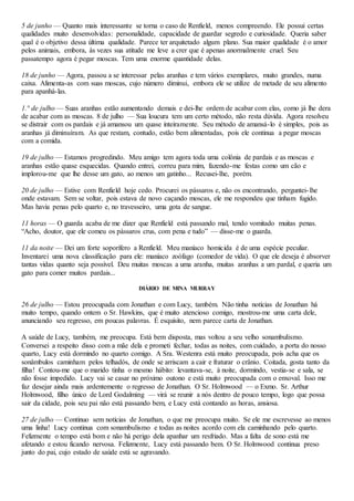 5 de junho — Quanto mais interessante se torna o caso de Renfield, menos compreendo. Ele possui certas
qualidades muito desenvolvidas: personalidade, capacidade de guardar segredo e curiosidade. Queria saber
qual é o objetivo dessa última qualidade. Parece ter arquitetado algum plano. Sua maior qualidade é o amor
pelos animais, embora, às vezes sua atitude me leve a crer que é apenas anormalmente cruel. Seu
passatempo agora é pegar moscas. Tem uma enorme quantidade delas.
18 de junho — Agora, passou a se interessar pelas aranhas e tem vários exemplares, muito grandes, numa
caixa. Alimenta-as com suas moscas, cujo número diminui, embora ele se utilize de metade de seu alimento
para apanhá-las.
1.° de julho — Suas aranhas estão aumentando demais e dei-lhe ordem de acabar com elas, como já lhe dera
de acabar com as moscas. 8 de julho — Sua loucura tem um certo método, não resta dúvida. Agora resolveu
se distrair com os pardais e já amansou um quase inteiramente. Seu método de amansá-lo é simples, pois as
aranhas já diminuíram. As que restam, contudo, estão bem alimentadas, pois ele continua a pegar moscas
com a comida.
19 de julho — Estamos progredindo. Meu amigo tem agora toda uma colônia de pardais e as moscas e
aranhas estão quase esquecidas. Quando entrei, correu para mim, fazendo-me festas como um cão e
implorou-me que lhe desse um gato, ao menos um gatinho... Recusei-lhe, porém.
20 de julho — Estive com Renfield hoje cedo. Procurei os pássaros e, não os encontrando, perguntei-lhe
onde estavam. Sem se voltar, pois estava de novo caçando moscas, ele me respondeu que tinham fugido.
Mas havia penas pelo quarto e, no travesseiro, uma gota de sangue.
11 horas — O guarda acaba de me dizer que Renfield está passando mal, tendo vomitado muitas penas.
“Acho, doutor, que ele comeu os pássaros crus, com pena e tudo” — disse-me o guarda.
11 da noite — Dei um forte soporífero a Renfield. Meu maníaco homicida é de uma espécie peculiar.
Inventarei uma nova classificação para ele: maníaco zoófago (comedor de vida). O que ele deseja é absorver
tantas vidas quanto seja possível. Deu muitas moscas a uma aranha, muitas aranhas a um pardal, e queria um
gato para comer muitos pardais...
DIÁRIO DE MINA MURRAY
26 de julho — Estou preocupada com Jonathan e com Lucy, também. Não tinha notícias de Jonathan há
muito tempo, quando ontem o Sr. Hawkins, que é muito atencioso comigo, mostrou-me uma carta dele,
anunciando seu regresso, em poucas palavras. É esquisito, nem parece carta de Jonathan.
A saúde de Lucy, também, me preocupa. Está bem disposta, mas voltou a seu velho sonambulismo.
Conversei a respeito disso com a mãe dela e prometi fechar, todas as noites, com cuidado, a porta do nosso
quarto, Lucy está dormindo no quarto comigo. A Sra. Westenra está muito preocupada, pois acha que os
sonâmbulos caminham pelos telhadós, de onde se arriscam a cair e fraturar o crânio. Coitada, gosta tanto da
filha! Contou-me que o marido tinha o mesmo hábito: levantava-se, à noite, dormindo, vestia-se e sala, se
não fosse impedido. Lucy vai se casar no próximo outono e está muito preocupada com o enxoval. Isso me
faz desejar ainda mais ardentemente o regresso de Jonathan. O Sr. Holmwood — o Exmo. Sr. Arthur
Holmwood, filho único de Lord Godalming — virá se reunir a nós dentro de pouco tempo, logo que possa
sair da cidade, pois seu pai não está passando bem, e Lucy está contando as horas, ansiosa.
27 de julho — Continuo sem notícias de Jonathan, o que me preocupa muito. Se ele me escrevesse ao menos
uma linha! Lucy continua com sonambulismo e todas as noites acordo com ela caminhando pelo quarto.
Felizmente o tempo está bom e não há perigo dela apanhar um resfriado. Mas a falta de sono está me
afetando e estou ficando nervosa. Felizmente, Lucy está passando bem. O Sr. Holmwood continua preso
junto do pai, cujo estado de saúde está se agravando.
 