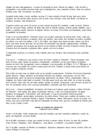 Erguida por uma onda gigantesca, a escuna foi projetada no porto. Parecia um milagre. A luz do farol a
acompanhou e um arrepio percorreu todos que a contemplavam, pois, amarrado ao leme, havia um cadáver.
Nenhum outro vulto era divisado na coberta.
Arrastado pelas ondas, o navio encalhou na praia. E o mais estranho de tudo foi que, logo que o navio
encalhou, um cão enorme pulou da proa, caiu na areia e saiu correndo, como uma flecha, em direção ao
cemitério da igreja, onde desapareceu.
O guarda costeiro que estava de serviço na zona oriental do porto foi o primeiro a subir ao navio. Embora
estivesse um pouco longe, também me dirigi logo para lá. Quando cheguei, já havia grande multidão, que a
polícia e a guarda-costeira tratavam de impedir entrasse na escuna. Por cortesia das autoridades, pude entrar,
na qualidade de jornalista.
O que se via era inacreditável. O homem estava com as mãos amarradas na roda do leme. Entre a mão que
estava para o lado de dentro e a madeira, havia um crucifixo cujo rosário fora enrolado em ambos os punhos
do cadáver e na roda. Um médico, o Dr. J. M. Caffyri, que chegou logo depois de mim, opinou que ele já
devia estar morto há uns dois dias. No seu bolso foi encontrada uma garrafa, cuidadosamente arrolhada,
contendo um pequeno rolo de papel que parece ser um adendo ao diário de bordo. O guarda costeiro diz que
o homem deve ter amarrado as próprias mãos, atando o nó com os dentes.
A tempestade já passou e os curiosos estão voltando para casa. Enviarei mais pormenores para a próxima
edição.
9 de agosto — Verificou-se que escuna é russa, de Varna e chama-se “Demeter”. Estava navegando com
lastro de areia, tendo, apenas um pequeno carregamento, constituído por um certo número de grandes
caixotes de terrá. Esse carregamento estava consignado a um procurador de Whitby. Sr. S. F. Billington, de
Crescent, que, esta manhã, foi a bordo e tomou posse dos bens. Também o cônsul tomou posse formal do
barco e pagou os impostos devidos.
Não se fala em outra coisa na cidade a não ser no estranho acontecimento. O destino do cão tem despertado
grande interesse. Alguns membros da Sociedade Protetora dos Animais o procuraram, em vão. Para
desapontamento geral, ele parece ter desaparecido inteiramente da cidade. Talvez, amedrontado, tenha se
refugiado nos brejos, onde ainda se encontre. Não falta quem receie que, mais tarde, ele se torne um perigo,
pois é enorme. Hoje cedo, um cão muito grande, mestiço de mastim, pertencente a um carvoeiro de perto do
cais, foi encontrado morto, com o pescoço estraçalhado, mostrando que lutou ferozmente.
Mais tarde — Graças à amabilidade do inspetor da Câmara de Comércio, pude examinar o diário de bordo
do “Demeter”. Não registra fato algum de particular interesse, a não ser o desaparecimento de alguns
membros da equipagem. O documento mais interessante é o que foi encontrado dentro da garrafa.
Transcrevo, omitindo apenas alguns pormenores de ordem técnica. Parece que o capitão era maníaco e seu
estado mental foi se agravando durante a viagem. Naturalmente, minhas informações devem ser aceitas em
termos, pois estou escrevendo o que dita um empregado do cônsul russo, que teve a bondade de traduzir para
mim, já que o tempo é curto.
DIÁRIO DE BORDO DO “DEMETER”
Viagem de Varna a Whitby
Escrito a 18 de julho. Estão acontecendo coisas tão estranhas, que farei anotações cuidadosas, a partir de
agora, até chegarmos ao nosso destino.
Em 6 de julho recebemos a carga, que consiste de areia e caixotes cheios de terra. Ao meio dia, partimos.
Vento de leste. Tripulação: cinco marinheiros... dois pilotos, o cozinheiro e eu próprio (capitão).
Em 11 de julho, entramos no Bósforo ao amanhecer. Inspetores aduaneiros turcos vieram a bordo. Tudo em
ordem. Partimos às 4 da tarde.
 