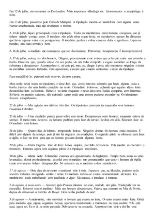 Em 12 de julho, atravessamos os Dardanelos. Mais inspetores alfandegários. Atravessamos o arquipélago à
noite.
Em 13 de julho, passamos pelo Cabo de Matapari. A tripulação mostra-se insatisfeita com alguma coisa.
Parece amedrontada, mas não revelaram o motivo.
A 14 de julho, fiquei preocupado com a tripulação. Todos os marinheiros eram homens corajosos, que já
tinham viajado comigo antes. O imediato não pôde saber o que havia; os marinheiros apenas lhe disseram
que havia alguma coisa e se persignaram. O imediato perdeu a calma com um deles e agrediu-o. Esperava
barulho, mas tudo terminou bem.
A 16 de julho, o imediato me comunicou que um dos homens, Petrowsky, desapareceu. É incompreensível.
A 17 de julho, ontem, um dos homens, Olagren, procurou-me e me avisou que acha que existe um estranho a
bordo. Disse-me que, quando estava em seu posto, viu um vulto comprido e esguio caminhar ao longo da
cobertura e desaparecer. Acompanhou-o, pé ante pé, mas, ao, chegar à proa, não encontrou ninguém e todas
às escotilhas estavam fechadas. Está apavorado, e receio que o medo contamine o resto da tripulação.
Para tranqüilizá-lo, percorri todo o navio, de proa a popa.
Mais tarde, reuni todos os tripulantes e disse-lhes que, como estavam achando que havia alguma coisa a
bordo, iríamos dar uma batida completa no navio. O imediato irritou-se, achando que aquelas idéias tolas
desmoralizariam os homens. Deixei-o no leme enquanto o resto dava uma batida completa, com lanternas.
Só havia os grandes caixotes, não existindo canto onde uma pessoa pudesse esconder-se. Os tripulantes
ficaram tranqüilizados.
22 de julho — Mar agitado nos últimos três dias. Os tripulantes parecem ter esquecido seus temores.
Passamos Gibraltar.
23 de julho — Uma maldição parece pesar sobre este navio. Desapareceu outro homem, enquanto estava de
serviço. O medo reina de novo. os homens pediram para ficar de serviço de dois em dois. Receiam ficar só.
O imediato está furioso.
28 de julho — Quatro dias de inferno, tempestade furiosa. Ninguém dorme. Os homens estão exaustos. É
difícil pôr alguém de serviço, pois já não há ninguém em condições. O segundo piloto se ofereceu para fazer
a vigília e ficar no leme para que os homens possam dormir algumas horas.
29 de julho — Outra tragédia. Tive de fazer turnos simples, por falta de homens. Pela manhã, só encontrei o
timoneiro. Estamos agora sem segundo piloto e a tripulação em pânico.
30 de julho — última noite. Felizmente estamos nos aproximando da Inglaterra. Tempo bom, todas as velas
levantadas; dormi profundamente; acordei com o imediato me comunicando que tanto o homem da vigília
como o timoneiro tinham desaparecido. Só restamos eu, o imediato e dois marinheiros.
1.° de agosto — Dois dias de nevoeiro e nenhuma vela à vista. Esperava que, na Mancha, pudesse pedir
socorro. Estamos navegando contra o vento. O imediato tornou-se o mais desmoralizado de todos. Os
marinheiros estão trabalhando com paciência e vigor. São russos, o imediato é romeno.
2 de agosto, à meia-noite — Acordei após Poucos minutos de sono, ouvindo um grito. Nada pude ver na
escuridão. Esbarrei com o imediato. Mais um homem desapareceu. Parece que estamos no Mar do Norte,
depois de atravessar o Estreito de Dover. Deus tenha piedade de nós!
3 de agosto — A meia-noite, vim substituir o homem que estava no leme. O vento estava muito forte. Gritei
pelo imediato que, alguns segundos depois, apareceu transtornado e murmurou no meu ouvido: “Ele está
aqui, agora sei. Eu o vi, na noite passada. Debruçou-se na amurada. Aproximei-me dele e dei-lhe uma
 